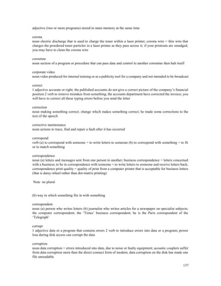 137
adjective (two or more programs) stored in main memory at the same time
corona
noun electric discharge that is used to charge the toner within a laser printer; corona wire = thin wire that
charges the powdered toner particles in a laser printer as they pass across it; if your printouts are smudged,
you may have to clean the corona wire
coroutine
noun section of a program or procedure that can pass data and control to another coroutine then halt itself
corporate video
noun video produced for internal training or as a publicity tool for a company and not intended to be broadcast
correct
1 adjective accurate or right; the published accounts do not give a correct picture of the company’s financial
position 2 verb to remove mistakes from something; the accounts department have corrected the invoice; you
will have to correct all these typing errors before you send the letter
correction
noun making something correct; change which makes something correct; he made some corrections to the
text of the speech
corrective maintenance
noun actions to trace, find and repair a fault after it has occurred
correspond
verb (a) to correspond with someone = to write letters to someone (b) to correspond with something = to fit
or to match something
correspondence
noun (a) letters and messages sent from one person to another; business correspondence = letters concerned
with a business; to be in correspondence with someone = to write letters to someone and receive letters back;
correspondence print quality = quality of print from a computer printer that is acceptable for business letters
(that is daisy-wheel rather than dot-matrix printing)
Note no plural
(b) way in which something fits in with something
correspondent
noun (a) person who writes letters (b) journalist who writes articles for a newspaper on specialist subjects;
the computer correspondent; the ‘Times’ business correspondent; he is the Paris correspondent of the
‘Telegraph’
corrupt
1 adjective data or a program that contains errors 2 verb to introduce errors into data or a program; power
loss during disk access can corrupt the data
corruption
noun data corruption = errors introduced into data, due to noise or faulty equipment; acoustic couplers suffer
from data corruption more than the direct connect form of modem; data corruption on the disk has made one
file unreadable
 
