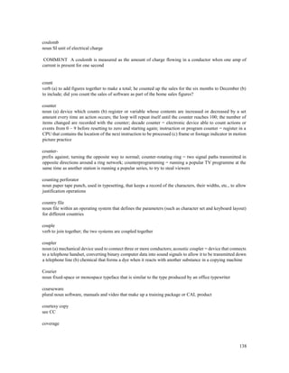 138
coulomb
noun SI unit of electrical charge
COMMENT A coulomb is measured as the amount of charge flowing in a conductor when one amp of
current is present for one second
count
verb (a) to add figures together to make a total; he counted up the sales for the six months to December (b)
to include; did you count the sales of software as part of the home sales figures?
counter
noun (a) device which counts (b) register or variable whose contents are increased or decreased by a set
amount every time an action occurs; the loop will repeat itself until the counter reaches 100; the number of
items changed are recorded with the counter; decade counter = electronic device able to count actions or
events from 0 – 9 before resetting to zero and starting again; instruction or program counter = register in a
CPU that contains the location of the next instruction to be processed (c) frame or footage indicator in motion
picture practice
counter-
prefix against; turning the opposite way to normal; counter-rotating ring = two signal paths transmitted in
opposite directions around a ring network; counterprogramming = running a popular TV programme at the
same time as another station is running a popular series, to try to steal viewers
counting perforator
noun paper tape punch, used in typesetting, that keeps a record of the characters, their widths, etc., to allow
justification operations
country file
noun file within an operating system that defines the parameters (such as character set and keyboard layout)
for different countries
couple
verb to join together; the two systems are coupled together
coupler
noun (a) mechanical device used to connect three or more conductors; acoustic coupler = device that connects
to a telephone handset, converting binary computer data into sound signals to allow it to be transmitted down
a telephone line (b) chemical that forms a dye when it reacts with another substance in a copying machine
Courier
noun fixed-space or monospace typeface that is similar to the type produced by an office typewriter
courseware
plural noun software, manuals and video that make up a training package or CAL product
courtesy copy
see CC
coverage
 