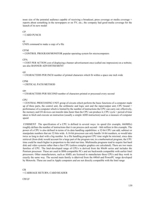 139
noun size of the potential audience capable of receiving a broadcast; press coverage or media coverage =
reports about something in the newspapers or on TV, etc.; the company had good media coverage for the
launch of its new model
CP
= CARD PUNCH
cp
UNIX command to make a copy of a file
CP/M
= CONTROL PROGRAM/MONITOR popular operating system for microcomputers
CPA
= COST PER ACTION cost of displaying a banner advertisement once (called one impression) on a website;
see also BANNER ADVERTISEMENT
cpi
= CHARACTERS PER INCH number of printed characters which fit within a space one inch wide
CPM
= CRITICAL PATH METHOD
cps
= CHARACTERS PER SECOND number of characters printed or processed every second
CPU
= CENTRAL PROCESSING UNIT group of circuits which perform the basic functions of a computer made
up of three parts, the control unit, the arithmetic and logic unit and the input/output unit; CPU bound =
performance of a computer which is limited by the number of instructions the CPU can carry out; effectively,
the memory and I/O devices can transfer data faster than the CPU can produce it; CPU cycle = period of time
taken to fetch and execute an instruction (usually a simple ADD instruction) used as a measure of computer
speed
COMMENT The specification of a CPU is defined in several ways: its speed (for example, 666MHz)
roughly defines the number of instructions that it can process each second – 666 million in this example. The
power of a CPU is also defined in terms of its data handling capabilities: a 32-bit CPU can add, subtract or
manipulate numbers that are 32-bits wide. A 16-bit processor can only handle 16-bit numbers, so would take
twice as long to deal with a big number. In a file handling program CPU time might be minimal, since data
retrieval (from disk) would account for a large part of the program run; in a mathematical program, the CPU
time could be much higher in proportion to the total run time. Multimedia programs tend to require fast hard
disk and video systems rather than a fast CPU (unless complex graphics are calculated). There are two main
families of CPU. The Intel-developed range of CPUs is derived from the 80x86 series and includes the
Pentium processor. These are used in IBM-compatible PCs and are backwards compatible with earlier Intel
processors. Other manufacturers, such as AMD, are licensed to manufacture these CPUs and they work in
exactly the same way. The second main family is dderived from the 680x0 and PowerPC range developed
by Motorola. These are used in Apple computers and are not directly compatible with the Intel range
CR
= CARRIAGE RETURN, CARD READER
CR/LF
 