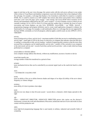 14
pages in real time as the user views the page; the system works with the web server software to run scripts
(often written in Visual Basic) and database components to provide information that is then displayed within
the web page, for example, a web page that displays a list of products could either be created as a complete
HTML file or could be created as an ASP template that extracts data about each product from a database
each time a user views the page; active storage = main storage, fast access RAM whose locations can be
directly and immediately addressed by the CPU; active window = (i) area of display screen in which you are
currently working; (ii) in a GUI or SAA CUA front-end) the window that is currently the focus of cursor
movements and screen displays; see also SAA, WINDOW; ActiveVRML = see VRML; ActiveX =
programming language and program definition used to create small applications designed to enhance the
functionality of a web page; for example, to add multimedia effects to a web page that are not supported by
the basic HTML commands, an ActiveX program, called an applet, could be used; see also APPLET, JAVA,
VBSCRIPT
activity
noun (a) being active or busy; activity level = maximum number of jobs that can run in a multitasking system;
activity light = small light or LED on the front of a disk drive or computer that indicates when the disk drive
is reading or writing data to disk; activity loading = method of organizing disk contents so that the most often
accessed files or programs can be loaded quickly; activity ratio = number of files currently in use compared
to the total stored; activity trail = record of activities carried out (b) activities = jobs or tasks which are being
performed on a computer
actual address or absolute address
noun computer storage address that directly, without any modification, accesses a location or device
actual data transfer rate
average number of data bits transferred in a period of time
actuator
noun mechanical device that can be controlled by an external signal (such as the read/write head in a disk
drive)
ACU
= AUTOMATIC CALLING UNIT
acuity
noun (a) ability of the eye to define between shades and shapes of an object (b) ability of the ear to detect
frequency or volume changes
acutance
noun ability of a lens to produce clear edges
acute
adjective (a) very sharp or clear (b) acute accent = accent above a character, which slopes upwards to the
right
AD
(film) = ASSISTANT DIRECTOR, ASSOCIATE DIRECTOR person who carries out the director’s
instructions, oversees the work and whereabouts of the actors, technicians and rest of crew and works in close
contact with the production unit
ADA
noun high-level programming language that is used mainly in military, industrial and scientific fields of
computing
 