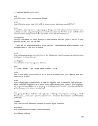 140
= CARRIAGE RETURN/LINE FEED
crab
verb (film) move a camera or microphone sideways
crane
noun (film) large camera stand which holds the camera operator and camera; see also DOLLY
crash
1 noun failure of a component or a bug in a program during a run, which halts and prevents further use of the
system 2 verb (of a computer or program) to come to an sudden stop; the whole system crashed, and not
stock movements were possible; the disk has crashed and the data may have been lost
crash-protected
adjective (disk) which uses a head protection or data corruption protection system; if the disk is crash-
protected, you will never lose your data
COMMENT It is sometimes possible to recover data from a crashed hard disk before reformatting, if the
crash was caused by a bad sector on the disk
crawl
noun mechanical device that moves television or film titles down in front of a camera, to give the impression
that they are moving up the screen
crawling title
noun (film) line of titles moving across the screen
CRC
= CAMERA-READY COPY, CYCLIC REDUNDANCY CHECK
create
verb to make; a new file was created on disk to store the document; move to the CREATE NEW FILE
instruction on the menu
credit
noun (a) time given to a customer before he has to pay; they have asked for six months’ credit; credit card =
plastic card which allows the owner to borrow money and buy goods without paying for them immediately
(b) money received and placed in an account or in the balance sheet (c) credits = text at the end of a film,
giving the names of the actors or technical staff
crew
noun group of technical staff who work together (as on filming a TV programme, recording an outside
broadcast, etc.); camera crew = group of people who man a TV camera; the camera crew had to film all day
in the snow
crispener
noun (film) electronic device used to sharpen the edges of objects in an image
critical error
noun error that stops processing or crashes the computer
critical fusion frequency
 
