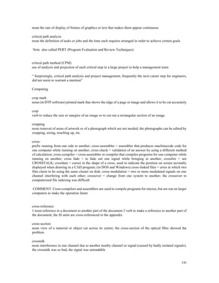 141
noun the rate of display of frames of graphics or text that makes them appear continuous
critical path analysis
noun the definition of tasks or jobs and the time each requires arranged in order to achieve certain goals
Note also called PERT (Program Evaluation and Review Techniques)
critical path method (CPM)
use of analysis and projection of each critical step in a large project to help a management team
“ Surprisingly, critical path analysis and project management, frequently the next career step for engineers,
did not seem to warrant a mention”
Computing
crop mark
noun (in DTP software) printed mark that shows the edge of a page or image and allows it to be cut accurately
crop
verb to reduce the size or margins of an image or to cut out a rectangular section of an image
cropping
noun removal of areas of artwork or of a photograph which are not needed; the photographs can be edited by
cropping, sizing, touching up, etc.
cross-
prefix running from one side to another; cross-assembler = assembler that produces machinecode code for
one computer while running on another; cross-check = validation of an answer by using a different method
of calculation; cross-compiler = cross-assembler or compiler that compiles programs for one computer while
running on another; cross fade = to fade out one signal while bringing in another; crossfire = see
CROSSTALK; crosshair = cursor in the shape of a cross, used to indicate the position on screen normally
displayed when drawing in a CAD program; (in DOS and Windows) cross-linked files = error in which two
files claim to be using the same cluster on disk; cross modulation = two or more modulated signals on one
channel interfering with each other; crossover = change from one system to another; the crossover to
computerized file indexing was difficult
COMMENT Cross-compilers and assemblers are used to compile programs for micros, but are run on larger
computers to make the operation faster
cross-reference
1 noun reference in a document to another part of the document 2 verb to make a reference to another part of
the document; the SI units are cross-referenced to the appendix
cross-section
noun view of a material or object cut across its centre; the cross-section of the optical fibre showed the
problem
crosstalk
noun interference in one channel due to another nearby channel or signal (caused by badly isolated signals);
the crosstalk was so bad, the signal was unreadable
 