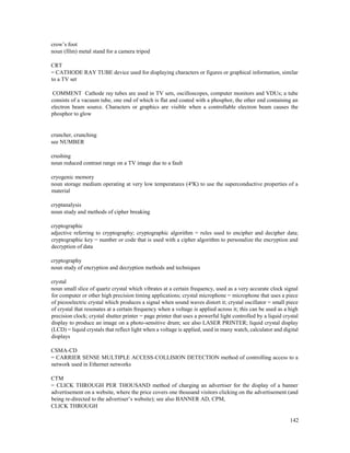 142
crow’s foot
noun (film) metal stand for a camera tripod
CRT
= CATHODE RAY TUBE device used for displaying characters or figures or graphical information, similar
to a TV set
COMMENT Cathode ray tubes are used in TV sets, oscilloscopes, computer monitors and VDUs; a tube
consists of a vacuum tube, one end of which is flat and coated with a phosphor, the other end containing an
electron beam source. Characters or graphics are visible when a controllable electron beam causes the
phosphor to glow
cruncher, crunching
see NUMBER
crushing
noun reduced contrast range on a TV image due to a fault
cryogenic memory
noun storage medium operating at very low temperatures (4ºK) to use the superconductive properties of a
material
cryptanalysis
noun study and methods of cipher breaking
cryptographic
adjective referring to cryptography; cryptographic algorithm = rules used to encipher and decipher data;
cryptographic key = number or code that is used with a cipher algorithm to personalize the encryption and
decryption of data
cryptography
noun study of encryption and decryption methods and techniques
crystal
noun small slice of quartz crystal which vibrates at a certain frequency, used as a very accurate clock signal
for computer or other high precision timing applications; crystal microphone = microphone that uses a piece
of piezoelectric crystal which produces a signal when sound waves distort it; crystal oscillator = small piece
of crystal that resonates at a certain frequency when a voltage is applied across it; this can be used as a high
precision clock; crystal shutter printer = page printer that uses a powerful light controlled by a liquid crystal
display to produce an image on a photo-sensitive drum; see also LASER PRINTER; liquid crystal display
(LCD) = liquid crystals that reflect light when a voltage is applied, used in many watch, calculator and digital
displays
CSMA-CD
= CARRIER SENSE MULTIPLE ACCESS-COLLISION DETECTION method of controlling access to a
network used in Ethernet networks
CTM
= CLICK THROUGH PER THOUSAND method of charging an advertiser for the display of a banner
advertisement on a website, where the price covers one thousand visitors clicking on the advertisement (and
being re-directed to the advertiser’s website); see also BANNER AD, CPM,
CLICK THROUGH
 