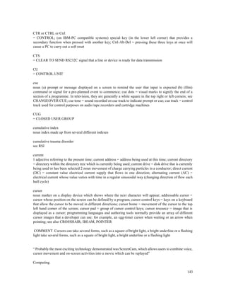 143
CTR or CTRL or Ctrl
= CONTROL; (on IBM-PC compatible systems) special key (in the lower left corner) that provides a
secondary function when pressed with another key; Ctrl-Alt-Del = pressing these three keys at once will
cause a PC to carry out a soft reset
CTS
= CLEAR TO SEND RS232C signal that a line or device is ready for data transmission
CU
= CONTROL UNIT
cue
noun (a) prompt or message displayed on a screen to remind the user that input is expected (b) (film)
command or signal for a pre-planned event to commence; cue dots = visual marks to signify the end of a
section of a programme. In television, they are generally a white square in the top right or left corners; see
CHANGEOVER CUE; cue tone = sound recorded on cue track to indicate prompt or cue; cue track = control
track used for control purposes on audio tape recorders and cartridge machines
CUG
= CLOSED USER GROUP
cumulative index
noun index made up from several different indexes
cumulative trauma disorder
see RSI
current
1 adjective referring to the present time; current address = address being used at this time; current directory
= directory within the directory tree which is currently being used; current drive = disk drive that is currently
being used or has been selected 2 noun movement of charge carrying particles in a conductor; direct current
(DC) = constant value electrical current supply that flows in one direction; alternating current (AC) =
electrical current whose value varies with time in a regular sinusoidal way (changing direction of flow each
half cycle)
cursor
noun marker on a display device which shows where the next character will appear; addressable cursor =
cursor whose position on the screen can be defined by a program; cursor control keys = keys on a keyboard
that allow the cursor to be moved in different directions; cursor home = movement of the cursor to the top
left hand corner of the screen; cursor pad = group of cursor control keys; cursor resource = image that is
displayed as a cursor; programming languages and authoring tools normally provide an array of different
cursor images that a developer can use: for example, an egg-timer cursor when waiting or an arrow when
pointing; see also CROSSHAIR, IBEAM, POINTER
COMMENT Cursors can take several forms, such as a square of bright light, a bright underline or a flashing
light take several forms, such as a square of bright light, a bright underline or a flashing light
“ Probably the most exciting technology demonstrated was ScreenCam, which allows users to combine voice,
cursor movement and on-screen activities into a movie which can be replayed”
Computing
 