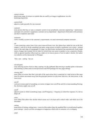 144
custom colours
plural noun range of colours in a palette that are used by an image or application; see also
SYSTEM PALETTE
custom-built
adjective made specially for one customer
customer
noun person who buys or uses a computer system or any peripherals; customer engineering = maintenance
and repair of a customer’s equipment; customer service department = department which deals with customers
and their complaints and orders
customize
verb to modify a system to the customer’s requirements; we used customized computer terminals
cut
1 noun removing a piece from a text; piece removed from a text; the editors have asked for cuts in the first
chapter 2 verb (a) to divide something into parts, using scissors or knife or guillotine; cut in notes = printed
notes in the outer edge of a paragraph of a page; cut sheet feeder mechanism that automatically feeds single
sheets of paper into a printer (b) (in video) to switch from one scene to another in two consecutive frames,
with no special transition effect (such as a fade) (c) to remove pieces of text to make it shorter; the author
was asked to cut his manuscript to 250 pages
Note cuts – cutting – has cut
cut-and-paste
noun selecting section of text or data, copying it to the clipboard, then moving to another point or document
and inserting it (often used in word-processors and DTP packages for easy page editing)
cutaway shot
noun (film) (a) action shot that is not part of the main action but is connected to it and occurs at the same
time (b) camera movement away from the principal interest in a television interview, the interviewee, to the
interviewer
cut off
verb (a) to remove part of something; six metres of paper were cut off the reel (b) to stop something flowing;
the electricity supply was cut off
cutoff
adjective point at which (something) stops; cutoff frequency = frequency at which the response of a device
drops off
cutter
noun (film) film editor who decides which scenes are to be kept and in which order, and which are to be
discarded
cutting
noun action of cutting; cutting room = room in a film studio where the unedited film is cut and joined together;
press cuttings = pieces cut from newspapers or magazines which refer to someone or to a company
CWP
 