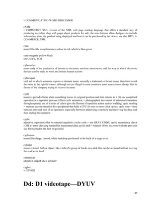 145
= COMMUNICATING WORD PROCESSOR
cXML
= COMMERCE XML version of the XML web page markup language that offers a standard way of
producing an online shop with pages about products for sale; the new features allow designers to include
information about the product being displayed and how it can be purchased by the viewer; see also DTD, E-
COMMERCE, XML
cyan
noun (film) the complimentary colour to red, which is blue-green
cyan-magenta-yellow-black
see CMYK, RGB
cybernetics
noun study of the mechanics of human or electronic machine movements, and the way in which electronic
devices can be made to work and imitate human actions
cybersquat
verb act in which someone registers a domain name, normally a trademark or brand name, then tries to sell
the name to the rightful owner; although not yet illegal in most countries, court cases almost always find in
favour of the company trying to recover its name
cycle
noun (a) period of time when something leaves its original position and then returns to it (b) one completed
operation in a repeated process; (film) cycle animation = photographed movement of animated characters
through repeated use of a series of cels to give the illusion of repetitive action such as walking; cycle stealing
= memory access operation by a peripheral that halts a CPU for one or more clock cycles; cycle time = time
between start and stop of an operation, especially between addressing a memory and receiving the data, and
then ending the operation
cyclic
adjective (operation) that is repeated regularly; cyclic code = see GRAY CODE; cyclic redundancy check
(CRC) = error checking method for transmitted data; cyclic shift = rotation of bits in a word with the previous
last bit inserted in the first bit position
cyclorama
noun (film) large, curved, white backdrop positioned at the back of a stage or set
cylinder
noun (a) round hollow object, like a tube (b) group of tracks on a disk that can be accessed without moving
the read/write head
cylindrical
adjective shaped like a cylinder
cypher
= CIPHER
Dd: D1 videotape—DYUV
 