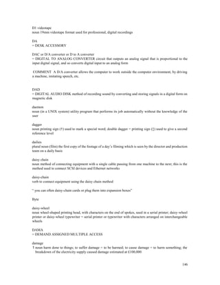 146
D1 videotape
noun 19mm videotape format used for professional, digital recordings
DA
= DESK ACCESSORY
DAC or D/A converter or D to A converter
= DIGITAL TO ANALOG CONVERTER circuit that outputs an analog signal that is proportional to the
input digital signal, and so converts digital input to an analog form
COMMENT A D/A converter allows the computer to work outside the computer environment, by driving
a machine, imitating speech, etc.
DAD
= DIGITAL AUDIO DISK method of recording sound by converting and storing signals in a digital form on
magnetic disk
daemon
noun (in a UNIX system) utility program that performs its job automatically without the knowledge of the
user
dagger
noun printing sign (†) used to mark a special word; double dagger = printing sign (‡) used to give a second
reference level
dailies
plural noun (film) the first copy of the footage of a day’s filming which is seen by the director and production
team on a daily basis
daisy chain
noun method of connecting equipment with a single cable passing from one machine to the next; this is the
method used to connect SCSI devices and Ethernet networks
daisy-chain
verb to connect equipment using the daisy chain method
“ you can often daisy-chain cards or plug them into expansion boxes”
Byte
daisy-wheel
noun wheel-shaped printing head, with characters on the end of spokes, used in a serial printer; daisy-wheel
printer or daisy-wheel typewriter = serial printer or typewriter with characters arranged on interchangeable
wheels
DAMA
= DEMAND ASSIGNED MULTIPLE ACCESS
damage
1 noun harm done to things; to suffer damage = to be harmed; to cause damage = to harm something; the
breakdown of the electricity supply caused damage estimated at £100,000
 