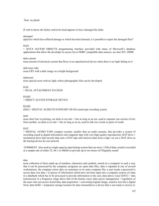 147
Note no plural
2 verb to harm; the faulty read/write head appears to have damaged the disks
damaged
adjective which has suffered damage or which has been harmed; is it possible to repair the damaged files?
DAO
= DATA ACCESS OBJECTS programming interface provided with many of Microsoft’s database
applications that allow the developer to access Jet or ODBC compatible data sources; see also JET, ODBC
dark current
noun amount of electrical current that flows in an optoelectrical device when there is no light falling on it
dark trace tube
noun CRT with a dark image on a bright background
darkroom
noun special room with no light, where photographic film can be developed
DAS
= DUAL ATTACHMENT STATION
DASD
= DIRECT ACCESS STORAGE DEVICE
DASH
(film) = DIGITAL AUDIO STATIONARY HEAD sound tape recording system
dash
noun short line in printing; em dash or em rule = line as long as an em, used to separate one section of text
from another; en dash or en rule = line as long as an en, used to link two words or parts of words
DAT
= DIGITAL AUDIO TAPE compact cassette, smaller than an audio cassette, that provides a system of
recording sound as digital information onto magnetic tape with very high-quality reproduction; DAT drive =
mechanical drive that records data onto a DAT tape and retrieves data from a tape; we use a DAT drive as
the backup device for our network
COMMENT Also used as a high-capacity tape backup system that can store 1.3Gb of data; sound is recorded
at a sample rate of either 32, 44.1 or 48KHz to provide up to two hours of CDquality sound
data
noun collection of facts made up of numbers, characters and symbols, stored on a computer in such a way
that it can be processed by the computer; programs act upon data files; data is inputted at one of several
workstations; the company stores data on customers in its main computer file; a user needs a password to
access data; raw data = (i) pieces of information which have not been input into a computer system; (ii) data
in a databank which has to be processed to provide information to the user; data above voice (DAV) = data
transmission in a frequency range above that of the human voice; data access management = regulation of
the users who can access stored data; data acquisition = converting original image, sound or text into a digital
form; data buffer = temporary storage location for data transmitted to a device that is not ready to receive it;
 