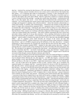 148
data bus = electrical bus carrying the data between a CPU and memory and peripheral devices; data bus
connector = D-shape connector normally with two rows of pins used to connect devices that transfer data;
data capture = act of obtaining data (either by keyboarding or scanning, or often automatically from a
recording device or peripheral); data carrier = any device capable of storing data or waveform used as a
carrier for data signals; data carrier detect (DCD) = RS232C signal from a modem to a computer indicating
a carrier is being received; data cartridge = cartridge that contains data; data channel = communications link
able to carry data signals; data circuit = circuit which allows bi-directional data communications; data
collection = act of receiving data from various sources (either directly from a data capture device or from a
cartridge) and integrated in a database; data collection platform = station that transmits collected data to a
central point (usually via satellite); data communications = transmission and reception of data rather than
speech or images; data communications equipment (DCE) = equipment (such as a modem) which receives
or transmits data; data compacting = reducing the space taken by data by coding it in a more efficient way;
data compression = means of reducing size of data by removing spaces, empty sections and unused material
from the blocks of data; scanners use a technique called data compression which manages to reduce, even by
a third, the storage demand; data concentrator = data which combines intermittent data from various lines
and sends it along a single line in one go; data connection = link or anything which joins two devices and
allows data transmission; data corruption = errors introduced into data due to noise or faulty equipment; data
delimiter = special symbol or character that marks the end of a file or data item; data description language
(DDL) = part of a database system which describes the structure of the system and data; data
dictionary/directory (DD/D) = software which gives a list of types and forms of data contained in a database;
data division = part of a (COBOL) program giving full definitions of the data; data-driven = (computer
architecture) in which instructions are executed once relevant data has been received; data element = see
DATA ITEM; data encryption standard (DES) = standard for data cipher system; data entry = method of
entering data into a system (usually using a keyboard but also direct from disks after data preparation); data
file = file with data in it (as opposed to a program file); data format = rules defining the way in which data is
stored or transmitted; data flow = movement of data through a system; data flowchart = diagram used to
describe a computer or data processing system; data flow diagram (DFD) = diagram used to describe the
movement of data through a system; data glove electronic glove that fits
over a user’s hand and contains sensors that transmit the position of the user’s hand and fingers to a computer,
most often used in a virtual reality system; data independence = structure of a database which is such that it
may be changed without affecting the user; data input bus = see DIB; data integrity = protection of data
against damage or errors; data interchange format (DIF) = de facto standard method of storing spreadsheet
formula and data in a file; data in voice (DIV) = digital data transmission in place of a voice channel; data
item = one unit of data such as the quantity of items in stock, a person’s name, age or occupation, the
registered number of a company; data link = connection between two devices to allow the transmission of
data; data link control = protocol and rules used to define the way in which data is transmitted or received;
data link layer = one layer in the ISO/OSI network that sends packets of data to the next link and deals with
error correction; data logging = automatic data collection (such as temperature readings from a weather
station); data management = maintenance and upkeep of a database; data medium = medium which allows
data to be stored or displayed (such as a VDU or magnetic disk or screen); data name = group of characters
used to identify one item of data; data network = networking system which transmits data; data origination
= conversion of data from its original form to one which can be read by a computer; data pointer = register
containing the location of the next item of data; data preparation = conversion of data into a machine-readable
form (usually by keyboarding) before data entry; data processing (DP) = selecting and operating on data to
produce useful information; sorting or organizing of data files; data processing manager = person who runs
a computer department; data projector = device that uses three large coloured lights (red, green and blue) to
project a colour image output from a computer onto a large screen; compare this with a flat-panel display, a
colour LCD screen which is placed on an overhead projector to display an image on a larger screen; data
protection = means of making sure that data is private and secure; Data Protection Act = legislation passed
in 1984 in the UK that means any owner of a database that contains personal details must register with a
central Government agency; data retrieval = process of searching, selecting and reading data from a stored
file; data routing = defining the path taken by a message in a network; data security = protection of data
against corruption or unauthorized users; data services = public services (such as the telephone system) which
allow data to be transmitted; data sharing = one file or set of data that can be accessed by several users; data
 