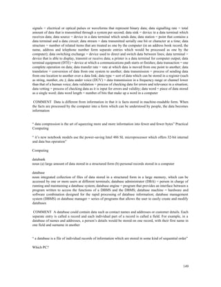 149
signals = electrical or optical pulses or waveforms that represent binary data; data signalling rate = total
amount of data that is transmitted through a system per second; data sink = device in a data terminal which
receives data; data source = device in a data terminal which sends data; data station = point that contains a
data terminal and a data circuit; data stream = data transmitted serially one bit or character at a time; data
structure = number of related items that are treated as one by the computer (in an address book record, the
name, address and telephone number form separate entries which would be processed as one by the
computer); data switching exchange = device used to direct and switch data between lines; data terminal =
device that is able to display, transmit or receive data; a printer is a data terminal for computer output; data
terminal equipment (DTE) = device at which a communications path starts or finishes; data transaction = one
complete operation on data; data transfer rate = rate at which data is moved from one point to another; data
translation = conversion of data from one system to another; data transmission = process of sending data
from one location to another over a data link; data type = sort of data which can be stored in a register (such
as string, number, etc.); data under voice (DUV) = data transmission in a frequency range or channel lower
than that of a human voice; data validation = process of checking data for errors and relevance in a situation;
data vetting = process of checking data as it is input for errors and validity; data word = piece of data stored
as a single word; data word length = number of bits that make up a word in a computer
COMMENT Data is different from information in that it is facts stored in machine-readable form. When
the facts are processed by the computer into a form which can be understood by people, the data becomes
information
“ data compression is the art of squeezing more and more information into fewer and fewer bytes” Practical
Computing
“ it’s new notebook models use the power-saving Intel 486 SL microprocessor which offers 32-bit internal
and data bus operation”
Computing
databank
noun (a) large amount of data stored in a structured form (b) personal records stored in a computer
database
noun integrated collection of files of data stored in a structured form in a large memory, which can be
accessed by one or more users at different terminals; database administrator (DBA) = person in charge of
running and maintaining a database system; database engine = program that provides an interface between a
program written to access the functions of a DBMS and the DBMS; database machine = hardware and
software combination designed for the rapid processing of database information; database management
system (DBMS) or database manager = series of programs that allows the user to easily create and modify
databases
COMMENT A database could contain data such as contact names and addresses or customer details. Each
separate entry is called a record and each individual part of a record is called a field. For example, in a
database of names and addresses, a person’s details would be stored on one record, with their first name in
one field and surname in another
“ a database is a file of individual records of information which are stored in some kind of sequential order”
Which PC?
 