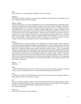 15
adapt
verb to change to fit; can this computer be adapted to take 31/2-inch disks
adaptation
noun ability of a device to adjust its sensitivity range according to various situations; the adaptation of the
eye to respond to different levels of brightness
adapter or adaptor
noun device that allows two or more incompatible devices to be connected together; the cable adapter allows
attachment of the scanner to the SCSI interface; the cable to connect the scanner to the adapter is included in
the package; adapter card = interface card (that plugs into an expansion slot in a computer) that allows
incompatible devices to communicate; for example, a display adapter allows a computer to display text and
images on a monitor; adapter plug = plug which allows devices with different plugs (two-pin, three-pin, etc.)
to be fitted into the same socket; graphics adapter = electronic device (normally on an expansion card) in a
computer that converts software commands into electrical signals that display graphics on a connected
monitor; the new graphics adapter is capable of displaying higher resolution graphics; see also CGA, EGA,
VGA; network adapter = add-in board that connects a computer to a network; the board converts the
computer’s data into electrical signals that are then transmitted along the network cable
adaptive
= (something) that can change according to the requirements or demand; adaptive channel allocation
providing communications channels according to demand rather than a fixed allocation; adaptive differential
pulse-code modulation (ADPCM) = CCITT standard that defines a method of converting a voice or analog
signal into a compressed digital signal; adaptive interframe transform coding = class of compression
algorithms commonly used with video signals to reduce the data transmission rate; adaptive packet assembly
= method used by the MNP error correcting protocol to adjust the size of data packets according to the quality
of the telephone line (the better the line, the bigger the packet size); adaptive routing = ability of a system to
change its communications routes according to situations such as line failure; adaptive systems = ability of a
system to alter its responses and processes according to situations; adaptive compression = data compression
system that continuously monitors the data it is compressing and adjusts its own algorithm to provide the
most efficient compression
adaptor see
ADAPTER
ADB
= APPLE DESKTOP BUS noun serial bus built into Apple Macintosh computers that allows lowspeed
devices, such as the keyboard and mouse, to communicate with the processor; see also USB
ADC
= ANALOG TO DIGITAL CONVERTER noun electronic device that converts an analog input signal to a
digital output form, that can be used by a computer
add
verb (a) to put figures together to make a total; in the spreadsheet each column should be added to make a
subtotal (b) to put things together to form a larger group; the software house has added a new management
package to its range of products; adding or deleting material from the text is
easy using the edit program
added entry
noun secondary file entry in a library catalogue
 