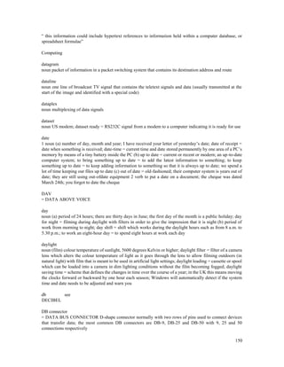150
“ this information could include hypertext references to information held within a computer database, or
spreadsheet formulae”
Computing
datagram
noun packet of information in a packet switching system that contains its destination address and route
dataline
noun one line of broadcast TV signal that contains the teletext signals and data (usually transmitted at the
start of the image and identified with a special code)
dataplex
noun multiplexing of data signals
dataset
noun US modem; dataset ready = RS232C signal from a modem to a computer indicating it is ready for use
date
1 noun (a) number of day, month and year; I have received your letter of yesterday’s date; date of receipt =
date when something is received; date-time = current time and date stored permanently by one area of a PC’s
memory by means of a tiny battery inside the PC (b) up to date = current or recent or modern; an up-to-date
computer system; to bring something up to date = to add the latest information to something; to keep
something up to date = to keep adding information to something so that it is always up to date; we spend a
lot of time keeping our files up to date (c) out of date = old-fashioned; their computer system is years out of
date; they are still using out-ofdate equipment 2 verb to put a date on a document; the cheque was dated
March 24th; you forgot to date the cheque
DAV
= DATA ABOVE VOICE
day
noun (a) period of 24 hours; there are thirty days in June; the first day of the month is a public holiday; day
for night = filming during daylight with filters in order to give the impression that it is night (b) period of
work from morning to night; day shift = shift which works during the daylight hours such as from 8 a.m. to
5.30 p.m.; to work an eight-hour day = to spend eight hours at work each day
daylight
noun (film) colour temperature of sunlight, 5600 degrees Kelvin or higher; daylight filter = filter of a camera
lens which alters the colour temperature of light as it goes through the lens to allow filming outdoors (in
natural light) with film that is meant to be used in artificial light settings; daylight loading = cassette or spool
which can be loaded into a camera in dim lighting conditions without the film becoming fogged; daylight
saving time = scheme that defines the changes in time over the course of a year; in the UK this means moving
the clocks forward or backward by one hour each season; Windows will automatically detect if the system
time and date needs to be adjusted and warn you
db see
DECIBEL
DB connector
= DATA BUS CONNECTOR D-shape connector normally with two rows of pins used to connect devices
that transfer data; the most common DB connectors are DB-9, DB-25 and DB-50 with 9, 25 and 50
connections respectively
 