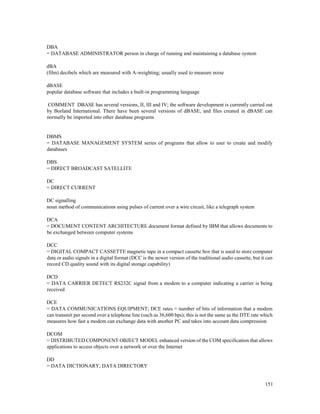 151
DBA
= DATABASE ADMINISTRATOR person in charge of running and maintaining a database system
dBA
(film) decibels which are measured with A-weighting; usually used to measure noise
dBASE
popular database software that includes a built-in programming language
COMMENT DBASE has several versions, II, III and IV; the software development is currently carried out
by Borland International. There have been several versions of dBASE, and files created in dBASE can
normally be imported into other database programs
DBMS
= DATABASE MANAGEMENT SYSTEM series of programs that allow to user to create and modify
databases
DBS
= DIRECT BROADCAST SATELLITE
DC
= DIRECT CURRENT
DC signalling
noun method of communications using pulses of current over a wire circuit, like a telegraph system
DCA
= DOCUMENT CONTENT ARCHITECTURE document format defined by IBM that allows documents to
be exchanged between computer systems
DCC
= DIGITAL COMPACT CASSETTE magnetic tape in a compact cassette box that is used to store computer
data or audio signals in a digital format (DCC is the newer version of the traditional audio cassette, but it can
record CD quality sound with its digital storage capability)
DCD
= DATA CARRIER DETECT RS232C signal from a modem to a computer indicating a carrier is being
received
DCE
= DATA COMMUNICATIONS EQUIPMENT; DCE rates = number of bits of information that a modem
can transmit per second over a telephone line (such as 36,600 bps); this is not the same as the DTE rate which
measures how fast a modem can exchange data with another PC and takes into account data compression
DCOM
= DISTRIBUTED COMPONENT OBJECT MODEL enhanced version of the COM specification that allows
applications to access objects over a network or over the Internet
DD
= DATA DICTIONARY, DATA DIRECTORY
 