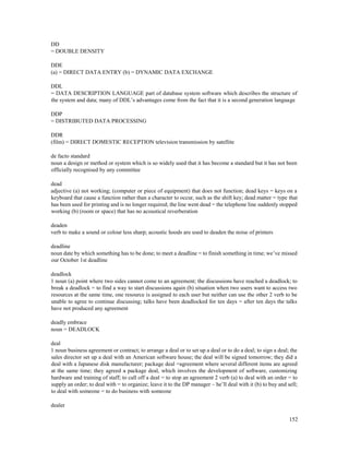 152
DD
= DOUBLE DENSITY
DDE
(a) = DIRECT DATA ENTRY (b) = DYNAMIC DATA EXCHANGE
DDL
= DATA DESCRIPTION LANGUAGE part of database system software which describes the structure of
the system and data; many of DDL’s advantages come from the fact that it is a second generation language
DDP
= DISTRIBUTED DATA PROCESSING
DDR
(film) = DIRECT DOMESTIC RECEPTION television transmission by satellite
de facto standard
noun a design or method or system which is so widely used that it has become a standard but it has not been
officially recognised by any committee
dead
adjective (a) not working; (computer or piece of equipment) that does not function; dead keys = keys on a
keyboard that cause a function rather than a character to occur, such as the shift key; dead matter = type that
has been used for printing and is no longer required; the line went dead = the telephone line suddenly stopped
working (b) (room or space) that has no acoustical reverberation
deaden
verb to make a sound or colour less sharp; acoustic hoods are used to deaden the noise of printers
deadline
noun date by which something has to be done; to meet a deadline = to finish something in time; we’ve missed
our October 1st deadline
deadlock
1 noun (a) point where two sides cannot come to an agreement; the discussions have reached a deadlock; to
break a deadlock = to find a way to start discussions again (b) situation when two users want to access two
resources at the same time, one resource is assigned to each user but neither can use the other 2 verb to be
unable to agree to continue discussing; talks have been deadlocked for ten days = after ten days the talks
have not produced any agreement
deadly embrace
noun = DEADLOCK
deal
1 noun business agreement or contract; to arrange a deal or to set up a deal or to do a deal; to sign a deal; the
sales director set up a deal with an American software house; the deal will be signed tomorrow; they did a
deal with a Japanese disk manufacturer; package deal =agreement where several different items are agreed
at the same time; they agreed a package deal, which involves the development of software, customizing
hardware and training of staff; to call off a deal = to stop an agreement 2 verb (a) to deal with an order = to
supply an order; to deal with = to organize; leave it to the DP manager – he’ll deal with it (b) to buy and sell;
to deal with someone = to do business with someone
dealer
 