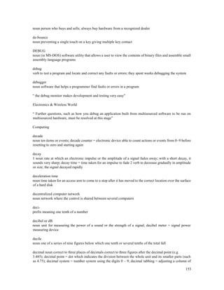 153
noun person who buys and sells; always buy hardware from a recognized dealer
de-bounce
noun preventing a single touch on a key giving multiple key contact
DEBUG
noun (in MS-DOS) software utility that allows a user to view the contents of binary files and assemble small
assembly-language programs
debug
verb to test a program and locate and correct any faults or errors; they spent weeks debugging the system
debugger
noun software that helps a programmer find faults or errors in a program
“ the debug monitor makes development and testing very easy”
Electronics & Wireless World
“ Further questions, such as how you debug an application built from multisourced software to be run on
multisourced hardware, must be resolved at this stage”
Computing
decade
noun ten items or events; decade counter = electronic device able to count actions or events from 0–9 before
resetting to zero and starting again
decay
1 noun rate at which an electronic impulse or the amplitude of a signal fades away; with a short decay, it
sounds very sharp; decay time = time taken for an impulse to fade 2 verb to decrease gradually in amplitude
or size; the signal decayed rapidly
deceleration time
noun time taken for an access arm to come to a stop after it has moved to the correct location over the surface
of a hard disk
decentralized computer network
noun network where the control is shared between several computers
deci-
prefix meaning one tenth of a number
decibel or dB
noun unit for measuring the power of a sound or the strength of a signal; decibel meter = signal power
measuring device
decile
noun one of a series of nine figures below which one tenth or several tenths of the total fall
decimal noun correct to three places of decimals correct to three figures after the decimal point (e.g.
3.485); decimal point = dot which indicates the division between the whole unit and its smaller parts (such
as 4.75); decimal system = number system using the digits 0 – 9; decimal tabbing = adjusting a column of
 