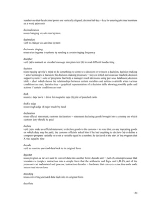 154
numbers so that the decimal points are vertically aligned; decimal tab key = key for entering decimal numbers
on a word processor
decimalization
noun changing to a decimal system
decimalize
verb to change to a decimal system
decimonic ringing
noun selecting one telephone by sending a certain ringing frequency
decipher
verb (a) to convert an encoded message into plain text (b) to read difficult handwriting
decision
noun making up one’s mind to do something; to come to a decision or to reach a decision; decision making
= act of coming to a decision; the decision-making processes = ways in which decisions are reached; decision
support system = suite of programs that help a manager reach decisions using previous databases; decision
table = chart which shows the relationships between certain variables and actions available when various
conditions are met; decision tree = graphical representation of a decision table showing possible paths and
actions if certain conditions are met
deck
noun (a) tape deck = drive for magnetic tape (b) pile of punched cards
deckle edge
noun rough edge of paper made by hand
declaration
noun official statement; customs declaration = statement declaring goods brought into a country on which
customs duty should be paid
declare
verb (a) to make an official statement; to declare goods to the customs = to state that you are importing goods
on which duty may be paid; the customs officials asked him if he had anything to declare (b) to define a
computer program variable or to set a variable equal to a number; he declared at the start of the program that
X was equal to nine
decode
verb to translate encoded data back to its original form
decoder
noun program or device used to convert data into another form; decode unit = part of a microprocessor that
translates a complex instruction into a simple form that the arithmetic and logic unit (ALU) part of the
processor can understand and process; instruction decoder = hardware that converts a machine-code code
instruction into actions
decoding
noun converting encoded data back into its original form
decollate
 