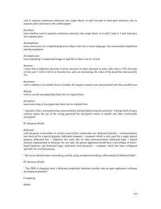 155
verb to separate continuous stationery into single sheets; to split two-part or three-part stationery into its
separate parts (and remove the carbon paper)
decollator
noun machine used to separate continuous stationery into single sheets or to split 2-part or 3-part stationery
into separate parts
decompilation
noun conversion of a compiled program in object code into a source language; fast incremental compilation
and decompilation
decompression
noun expanding a compressed image or data file so that it can be viewed
decrease
1 noun fall or reduction; decrease in price; decrease in value; decrease in sales; sales show a 10% decrease
on last year 2 verb to fall or to become less; sales are decreasing; the value of the pound has decreased by
5%
decrement
verb to subtract a set number from a variable; the register contents were decremented until they reached zero
decrypt
verb to convert encrypted data back into its original form
decryption
noun converting of encrypted data back into its original form
“ typically a file is encrypted using a password key and decrypted using the same key. A design fault of many
systems means the use of the wrong password for decryption results in double and often irretrievable
encryption”
PC Business World
dedicated
verb (program or procedure or system) reserved for a particular use; dedicated channel = communications
line reserved for a special purpose; dedicated computer = computer which is only used for a single special
purpose; dedicated line = telephone line used only for data communications; dedicated logic = logical
function implemented in hardware for one task; the person appointed should have a knowledge of micro-
based hardware and dedicated logic; dedicated word processor = computer which has been configured
specially for word processing
“ the server should reduce networking costs by using standard networking cable instead of dedicated links”
PC Business World
“ The PBX is changing from a dedicated proprietary hardware product into an open application software
development platform”
Computing
deduct
 