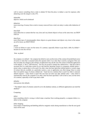 156
verb to remove something from a total; to deduct $3 from the price; to deduct a sum for expenses; after
deducting costs the margin is only 23%
deductible
adjective which can be deducted
deduction
noun removing of money from a total or money removed from a total; net salary is salary after deduction of
tax
deep field
noun (film) lens or camera that has very close and very distant objects in focus at the same time; see DEEP
FOCUS
deep focus
noun (film) type of cinematography where objects at a great distance and objects very close to the camera
are all in focus; see DEEP FIELD
default
1 noun (a) failure to carry out the terms of a contract, especially failure to pay back a debt; by default =
because no one else will act
Note no plural
the company is in default = the company has failed to carry out the terms of the contract (b) predefined course
of action or value that is assumed unless the operator alters it (c) value that is used by a program if the user
does not make any changes to the settings; an application may ask the user if he wants to install the application
to the default, i.e. the C:APP directory – the user can accept or change this; default drive = disk drive that is
accessed first in a multi-disk system (to try and load the operating system or a program); default option =
preset value or option that is to be used if no other value has been specified; default palette or system range
of colours that are available on a particular system; a user or application can often change these to create
their own palette range of colours; default rate = baud rate (in a modem) that is used if no other is selected;
default response = value which is used if the user does not enter new data; default value = value which is
automatically used by the computer if no other value has been specified 2 verb to fail to carry out the terms
of a contract, especially to fail to pay back a debt
defaulter
noun person who defaults
“ The default values of columns cannot be set in the database schema, so different applications can trash the
database”
Computing
defect
noun something which is wrong or which stops a machine from working properly; a computer defect or a
defect in the computer
defect skipping
noun means of identifying and labelling defective magnetic tracks during manufacture so that the next good
track will be used
 