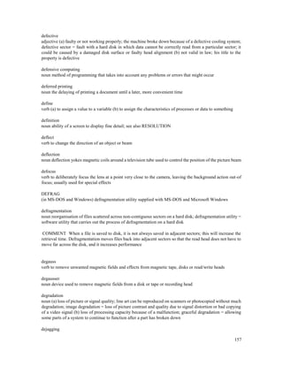 157
defective
adjective (a) faulty or not working properly; the machine broke down because of a defective cooling system;
defective sector = fault with a hard disk in which data cannot be correctly read from a particular sector; it
could be caused by a damaged disk surface or faulty head alignment (b) not valid in law; his title to the
property is defective
defensive computing
noun method of programming that takes into account any problems or errors that might occur
deferred printing
noun the delaying of printing a document until a later, more convenient time
define
verb (a) to assign a value to a variable (b) to assign the characteristics of processes or data to something
definition
noun ability of a screen to display fine detail; see also RESOLUTION
deflect
verb to change the direction of an object or beam
deflection
noun deflection yokes magnetic coils around a television tube used to control the position of the picture beam
defocus
verb to deliberately focus the lens at a point very close to the camera, leaving the background action out-of
focus; usually used for special effects
DEFRAG
(in MS-DOS and Windows) defragmentation utility supplied with MS-DOS and Microsoft Windows
defragmentation
noun reorganisation of files scattered across non-contiguous sectors on a hard disk; defragmentation utility =
software utility that carries out the process of defragmentation on a hard disk
COMMENT When a file is saved to disk, it is not always saved in adjacent sectors; this will increase the
retrieval time. Defragmentation moves files back into adjacent sectors so that the read head does not have to
move far across the disk, and it increases performance
degauss
verb to remove unwanted magnetic fields and effects from magnetic tape, disks or read/write heads
degausser
noun device used to remove magnetic fields from a disk or tape or recording head
degradation
noun (a) loss of picture or signal quality; line art can be reproduced on scanners or photocopied without much
degradation; image degradation = loss of picture contrast and quality due to signal distortion or bad copying
of a video signal (b) loss of processing capacity because of a malfunction; graceful degradation = allowing
some parts of a system to continue to function after a part has broken down
dejagging
 