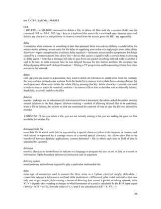 158
see ANTI-ALIASING, JAGGIES
DEL
= DELETE; (in MS-DOS) command to delete a file; to delete all files with the extension BAK, use the
command DEL or .BAK; DEL key = key on a keyboard that moves the cursor back one character space and
deletes any character at that position; to remove a word from the screen, press the DEL key repeatedly
delay
1 noun time when someone or something is later than planned; there was a delay of thirty seconds before the
printer started printing; we are sorry for the delay in supplying your order or in replying to your letter; delay
distortion = signal corruption due to echoes; delay equalizer = electronic circuit used to compensate for delays
caused by a communications line; delay line = device that causes a signal to take a certain time in crossing
it; delay vector = time that a message will take to pass from one packet switching network node to another 2
verb to be late; to make someone late; he was delayed because his taxi had an accident; the company has
delayed paying all its staff; delayed broadcast = filming a TV programme and broadcasting it later than other
stations in the network
delete
verb (a) to cut out words in a document; they want to delete all references to credit terms from the contract;
the lawyers have deleted some sections from the book (b) to remove text or data from a storage device; the
word-processor allows us to delete the whole file by pressing this key; delete character = special code used
to indicate data or text to be removed; undelete = to restore a file or text or data that was accidentally deleted;
thankfully, we could undelete the files
deletion
noun (a) making a cut in a document (b) text removed from a document; the editors asked the author to make
several deletions in the last chapter; deletion tracking = method of allowing deleted files to be undeleted;
when a file is deleted, the sectors on disk are monitored for a period of time in case the file was deleted by
mistake
COMMENT When you delete a file, you are not actually erasing it but you are making its space on disk
available for another file
delimited-field file
noun data file in which each field is separated by a special character (often a tab character or comma) and
each record is separated by a carriage return or a second special character; this allows data files to be
transferred between database applications; comma delimited = file in which each item or field of data is
separated by a comma
delimiter
noun (a) character or symbol used to indicate to a language or program the start or end of data or a record or
information (b) the boundary between an instruction and its argument
delivery system
noun hardware and software required to play a particular multimedia title
delta
noun type of connection used to connect the three wires in a 3-phase electrical supply; delta-delta =
connection between a delta source and load; delta modulation = differential pulse coded modulation that uses
only one bit per sample; delta routing = means of directing data around a packet switching network; delta
YUV = digital video encoding technique in which luminance of a pixel is calculated by the RGB input signal
(Y0.6G + 0.3R + 0.1B); from the value of Y, U and V are calculated as UR – Y; VB – Y
 