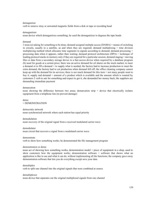 159
demagnetize
verb to remove stray or unwanted magnetic fields from a disk or tape or recording head
demagnetizer
noun device which demagnetizes something; he used the demagnetizer to degauss the tape heads
demand
1 noun (a) asking for something to be done; demand assigned multiple access (DAMA) = means of switching
in circuits, usually in a satellite, as and when they are required; demand multiplexing = time division
multiplexing method which allocates time segments to signals according to demand; demand processing =
processing data when it appears, rather than waiting; demand protocol architecture (DPA) = technique of
loading protocol stacks in memory only if they are required for a particular session; demand staging = moving
files or data from a secondary storage device to a fast access device when required by a database program
(b) need for goods at a certain price; there was an active demand for oil shares on the stock market; to meet
a demand or to fill a demand = to supply what is needed; the factory had to increase production to meet the
extra demand; the factory had to cut production when demand fell off; the office cleaning company cannot
keep up with the demand for its services; there is not much demand for this item = not many people want to
buy it; supply and demand = amount of a product which is available and the amount which is wanted by
customers 2 verb to ask for something and expect to get it; she demanded her money back; the suppliers are
demanding immediate payment
demarcation
noun showing the difference between two areas; demarcation strip = device that electrically isolates
equipment from a telephone line (to prevent damage)
demo
= DEMONSTRATION
democratic network
noun synchronized network where each station has equal priority
demodulation
noun recovery of the original signal from a received modulated carrier wave
demodulator
noun circuit that recovers a signal from a modulated carrier wave
demonstrate
verb to show how something works; he demonstrated the file management program
demonstration or demo
noun act of showing how something works; demonstration model = piece of equipment in a shop, used to
show customers how the equipment works; demonstration software = software that shows what an
application is like to use and what it can do, without implementing all the functions; the company gave away
demonstration software that lets you do everything except save your data
demultiplex
verb to split one channel into the original signals that were combined at source
demultiplexor
noun device that separates out the original multiplexed signals from one channel
 