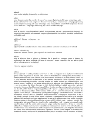 16
addend
noun number added to the augend in an addition sum
adder
noun device or routine that provides the sum of two or more digital inputs; full adder or three input adder =
binary addition circuit which can produce the sum of two inputs, and can also accept a carry input, producing
a carry output if necessary; half adder or two input adder binary addition circuit which can produce the sum
of two inputs and a carry output if necessary, but will not accept a carry input
add-in
noun & adjective (something) which is added; the first method is to use a page description language, the
second is to use an add-in processor card; can you explain the add-in card method? processing is much faster
with add-in cards
additional dialogue replacement see
ADR
additional
adjective which is added or which is extra; can we add three additional workstations to the network
additive colour mixing
verb to mix different coloured lights to produce the colour which is wanted
add-on
noun & adjective piece of software or hardware that is added to a computer system to improve its
performance; the add-on hard disk will boost the computer’s storage capabilities; the new add-on board
allows colour graphics to be displayed
Note the opposite is built-in
address
1 noun (a) details of number, street and town where an office is or a person lives; my business address and
phone number are printed on the card; cable address = short address for sending cables; home address =
address of a house or flat where someone lives; please send the documents to my home address; address list
= list of addresses; we keep an address list of two thousand businesses in Europe (b) number allowing a
central processing unit to reference a physical location in a storage medium in a computer system; each
separate memory word has its own unique address; this is the address at which the data starts; address base
= part of an address that defines the origin to which the logical address is added; address bus = physical
connection that carries the address data in parallel form from the central processing unit to external devices;
see also BIT, DATA BUS; (in programming) address code = part of a computer instruction that contains the
location of the operand; address field or operand field = part of a computer instruction that contains the
operand address data; (in a virtual memory system) address mapping = virtual address that is translated to a
real address; see also VIRTUAL MEMORY; address modification = changing the address field, so that it
can refer to a different location; address register = register in a computer that is able to store all the bits of an
address which can then be processed as a single unit; see also MAR; address space = total number of possible
locations that can be directly addressed by the program or CPU; address track = track on a magnetic disk
containing the addresses of files, etc., stored on other tracks; address word = computer word, usually made
up of two data words that contain address data (c) unique number that identifies a device on a network;
address book = (i) (in a network) list of node addresses (ii) (in electronic mail) list of the network addresses
of other users to which electronic mail can be sent; (in networks) address code = part of a packet that contains
the address of the destination node; address mask = pattern of bits used to filter out parts of an address from
an address; normally used to read the network and subnet parts of an address within an Internet or IP address;
 