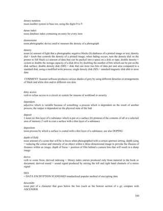 160
denary notation
noun number system in base ten, using the digits 0 to 9
dense index
noun database index containing an entry for every item
densiometer
noun photographic device used to measure the density of a photograph
density
noun (a) amount of light that a photographic negative blocks (b) darkness of a printed image or text; density
dial = knob that controls the density of a printed image; when fading occurs, turn the density dial on the
printer to full black (c) amount of data that can be packed into a space on a disk or tape; double density =
system to double the storage capacity of a disk drive by doubling the number of bits which can be put on the
disk surface; double density disk (DD) = disk that can store two bits of data per unit area compared to a
standard disk, using a modified write process; single density disk (SD) = standard magnetic disk able to store
data
COMMENT Scanner software produces various shades of grey by using different densities or arrangements
of black and white dots and/or different size dots
deny access
verb to refuse access to a circuit or system for reasons of workload or security
dependent
adjective which is variable because of something; a process which is dependent on the result of another
process; the output is dependent on the physical state of the link
deposit
1 noun (a) thin layer of a substance which is put on a surface (b) printout of the contents of all or a selected
area of memory 2 verb to coat a surface with a thin layer of a substance
deposition
noun process by which a surface is coated with a thin layer of a substance; see also DOPING
depth of field
noun amount of a scene that will be in focus when photographed with a certain aperture setting; depth cuing
= reducing the colour and intensity of an object within a three-dimensional image to provide the illusion of
distance within an image; depth of focus = position of film behind a camera lens that will result in a sharp
image
derive
verb to come from; derived indexing = library index entries produced only from material in the book or
document; derived sound = sound signal produced by mixing the left and right hand channels of a stereo
signal
DES
= DATA ENCRYPTION STANDARD standardized popular method of encrypting data
descender
noun part of a character that goes below the line (such as the bottom section of a g); compare with
ASCENDER
 