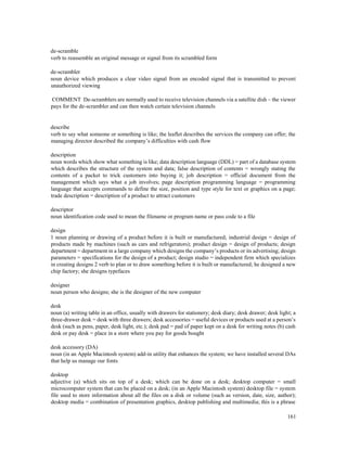 161
de-scramble
verb to reassemble an original message or signal from its scrambled form
de-scrambler
noun device which produces a clear video signal from an encoded signal that is transmitted to prevent
unauthorized viewing
COMMENT De-scramblers are normally used to receive television channels via a satellite dish – the viewer
pays for the de-scrambler and can then watch certain television channels
describe
verb to say what someone or something is like; the leaflet describes the services the company can offer; the
managing director described the company’s difficulties with cash flow
description
noun words which show what something is like; data description language (DDL) = part of a database system
which describes the structure of the system and data; false description of contents = wrongly stating the
contents of a packet to trick customers into buying it; job description = official document from the
management which says what a job involves; page description programming language = programming
language that accepts commands to define the size, position and type style for text or graphics on a page;
trade description = description of a product to attract customers
descriptor
noun identification code used to mean the filename or program name or pass code to a file
design
1 noun planning or drawing of a product before it is built or manufactured; industrial design = design of
products made by machines (such as cars and refrigerators); product design = design of products; design
department = department in a large company which designs the company’s products or its advertising; design
parameters = specifications for the design of a product; design studio = independent firm which specializes
in creating designs 2 verb to plan or to draw something before it is built or manufactured; he designed a new
chip factory; she designs typefaces
designer
noun person who designs; she is the designer of the new computer
desk
noun (a) writing table in an office, usually with drawers for stationery; desk diary; desk drawer; desk light; a
three-drawer desk = desk with three drawers; desk accessories = useful devices or products used at a person’s
desk (such as pens, paper, desk light, etc.); desk pad = pad of paper kept on a desk for writing notes (b) cash
desk or pay desk = place in a store where you pay for goods bought
desk accessory (DA)
noun (in an Apple Macintosh system) add-in utility that enhances the system; we have installed several DAs
that help us manage our fonts
desktop
adjective (a) which sits on top of a desk; which can be done on a desk; desktop computer = small
microcomputer system that can be placed on a desk; (in an Apple Macintosh system) desktop file = system
file used to store information about all the files on a disk or volume (such as version, date, size, author);
desktop media = combination of presentation graphics, desktop publishing and multimedia; this is a phrase
 