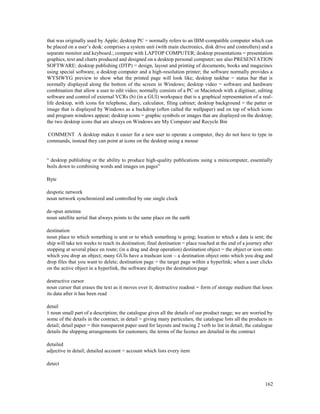 162
that was originally used by Apple; desktop PC = normally refers to an IBM-compatible computer which can
be placed on a user’s desk: comprises a system unit (with main electronics, disk drive and controllers) and a
separate monitor and keyboard.; compare with LAPTOP COMPUTER; desktop presentations = presentation
graphics, text and charts produced and designed on a desktop personal computer; see also PRESENTATION
SOFTWARE; desktop publishing (DTP) = design, layout and printing of documents, books and magazines
using special software, a desktop computer and a high-resolution printer; the software normally provides a
WYSIWYG preview to show what the printed page will look like; desktop taskbar = status bar that is
normally displayed along the bottom of the screen in Windows; desktop video = software and hardware
combination that allow a user to edit video; normally consists of a PC or Macintosh with a digitiser, editing
software and control of external VCRs (b) (in a GUI) workspace that is a graphical representation of a real-
life desktop, with icons for telephone, diary, calculator, filing cabinet; desktop background = the patter or
image that is displayed by Windows as a backdrop (often called the wallpaper) and on top of which icons
and program windows appear; desktop icons = graphic symbols or images that are displayed on the desktop;
the two desktop icons that are always on Windows are My Computer and Recycle Bin
COMMENT A desktop makes it easier for a new user to operate a computer, they do not have to type in
commands, instead they can point at icons on the desktop using a mouse
“ desktop publishing or the ability to produce high-quality publications using a minicomputer, essentially
boils down to combining words and images on pages”
Byte
despotic network
noun network synchronized and controlled by one single clock
de-spun antenna
noun satellite aerial that always points to the same place on the earth
destination
noun place to which something is sent or to which something is going; location to which a data is sent; the
ship will take ten weeks to reach its destination; final destination = place reached at the end of a journey after
stopping at several place en route; (in a drag and drop operation) destination object = the object or icon onto
which you drop an object; many GUIs have a trashcan icon – a destination object onto which you drag and
drop files that you want to delete; destination page = the target page within a hyperlink; when a user clicks
on the active object in a hyperlink, the software displays the destination page
destructive cursor
noun cursor that erases the text as it moves over it; destructive readout = form of storage medium that loses
its data after it has been read
detail
1 noun small part of a description; the catalogue gives all the details of our product range; we are worried by
some of the details in the contract; in detail = giving many particulars; the catalogue lists all the products in
detail; detail paper = thin transparent paper used for layouts and tracing 2 verb to list in detail; the catalogue
details the shipping arrangements for customers; the terms of the licence are detailed in the contract
detailed
adjective in detail; detailed account = account which lists every item
detect
 