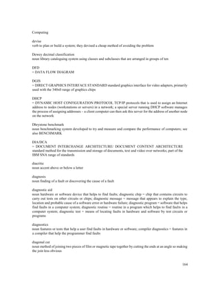 164
Computing
devise
verb to plan or build a system; they devised a cheap method of avoiding the problem
Dewey decimal classification
noun library cataloguing system using classes and subclasses that are arranged in groups of ten
DFD
= DATA FLOW DIAGRAM
DGIS
= DIRECT GRAPHICS INTERFACE STANDARD standard graphics interface for video adapters, primarily
used with the 340x0 range of graphics chips
DHCP
= DYNAMIC HOST CONFIGURATION PROTOCOL TCP/IP protocols that is used to assign an Internet
address to nodes (workstations or servers) in a network; a special server running DHCP software manages
the process of assigning addresses – a client computer can then ask this server for the address of another node
on the network
Dhrystone benchmark
noun benchmarking system developed to try and measure and compare the performance of computers; see
also BENCHMARK
DIA/DCA
= DOCUMENT INTERCHANGE ARCHITECTURE/ DOCUMENT CONTENT ARCHITECTURE
standard method for the transmission and storage of documents, text and video over networks; part of the
IBM SNA range of standards
diacritic
noun accent above or below a letter
diagnosis
noun finding of a fault or discovering the cause of a fault
diagnostic aid
noun hardware or software device that helps to find faults; diagnostic chip = chip that contains circuits to
carry out tests on other circuits or chips; diagnostic message = message that appears to explain the type,
location and probable cause of a software error or hardware failure; diagnostic program = software that helps
find faults in a computer system; diagnostic routine = routine in a program which helps to find faults in a
computer system; diagnostic test = means of locating faults in hardware and software by test circuits or
programs
diagnostics
noun features or tests that help a user find faults in hardware or software; compiler diagnostics = features in
a compiler that help the programmer find faults
diagonal cut
noun method of joining two pieces of film or magnetic tape together by cutting the ends at an angle so making
the join less obvious
 