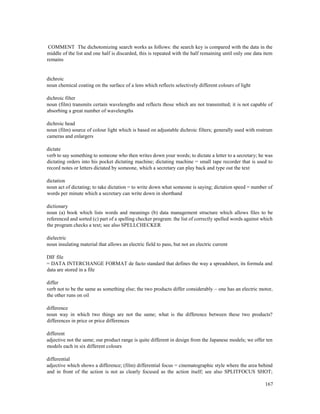 167
COMMENT The dichotomizing search works as follows: the search key is compared with the data in the
middle of the list and one half is discarded, this is repeated with the half remaining until only one data item
remains
dichroic
noun chemical coating on the surface of a lens which reflects selectively different colours of light
dichroic filter
noun (film) transmits certain wavelengths and reflects those which are not transmitted; it is not capable of
absorbing a great number of wavelengths
dichroic head
noun (film) source of colour light which is based on adjustable dichroic filters; generally used with rostrum
cameras and enlargers
dictate
verb to say something to someone who then writes down your words; to dictate a letter to a secretary; he was
dictating orders into his pocket dictating machine; dictating machine = small tape recorder that is used to
record notes or letters dictated by someone, which a secretary can play back and type out the text
dictation
noun act of dictating; to take dictation = to write down what someone is saying; dictation speed = number of
words per minute which a secretary can write down in shorthand
dictionary
noun (a) book which lists words and meanings (b) data management structure which allows files to be
referenced and sorted (c) part of a spelling checker program: the list of correctly spelled words against which
the program checks a text; see also SPELLCHECKER
dielectric
noun insulating material that allows an electric field to pass, but not an electric current
DIF file
= DATA INTERCHANGE FORMAT de facto standard that defines the way a spreadsheet, its formula and
data are stored in a file
differ
verb not to be the same as something else; the two products differ considerably – one has an electric motor,
the other runs on oil
difference
noun way in which two things are not the same; what is the difference between these two products?
differences in price or price differences
different
adjective not the same; our product range is quite different in design from the Japanese models; we offer ten
models each in six different colours
differential
adjective which shows a difference; (film) differential focus = cinematographic style where the area behind
and in front of the action is not as clearly focused as the action itself; see also SPLITFOCUS SHOT;
 