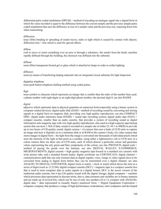 168
differential pulse coded modulation (DPCM) = method of encoding an analogue signal into a digital form in
which the value recorded is equal to the difference between the current sample and the previous sample pulse
coded modulation that uses the difference in size of a sample value and the previous one, requiring fewer bits
when transmitting
diffraction
noun (film) bending or spreading of sound waves, radio or light which is caused by contact with objects;
diffraction lens = lens which is used for special effects
diffuse
verb to move or insert something over an area or through a substance; the smoke from the faulty machine
rapidly diffused through the building; the chemical was diffused into the substrate
diffuser
noun (film) transparent frosted gel or glass which is attached to lamps in order to soften lighting
diffusion
noun (a) means of transferring doping materials into an integrated circuit substrate (b) light dispersion
digipulse telephone
noun push button telephone dialling method using coded pulses
digit
noun symbol or character which represents an integer that is smaller than the radix of the number base used;
a phone number with eight digits or an eight-digit phone number; the decimal digit 8; see also RADIX
digital
adjective which represents data or physical quantities in numerical form (especially using a binary system in
computer related devices); digital audio disk (DAD) = method of recording sound by converting and storing
signals in a digital form on magnetic disk, providing very high quality reproduction; see also COMPACT
DISC; digital audio stationary head (DASH) = sound tape recording system; digital audio tape (DAT) =
compact cassette, smaller than an audio cassette, that provides a system of recording sound as digital
information onto magnetic tape with very high-quality reproduction; also used as a high-capacity tape backup
system that can store 1.3Gb of data; sound is recorded at a sample rate of either 32, 44.1 or 48KHz to provide
up to two hours of CD-quality sound; digital camera = (i) camera that uses a bank of CCD units to capture
an image and store it digitally on to a miniature disk or in RAM in the camera’s body; (ii) video camera that
stores images in digital form – the light from the image is converted into thousands of individual pixels which
store the intensity of the light at that point as a number, using either a lightsensitive cell or CCD unit; in a
colour camera there are three sets of CCD units, each of which detects a particular colour and generates
values representing the red, green and blue components of the colour; see also PHOTOCD; digital cash =
method of paying for goods over the Internet; see also DIGITAL WALLET; E-COMMERCE;
MICROPAYMENTS; digital cassette = high quality magnetic tape housed in a standard size cassette with
write protect tabs, and a standard format leader; digital certificate see CERTIFICATE; digital channel =
communications path that can only transmit data as digital signals; voice, image or video signals have to be
converted from analog to digital form before they can be transmitted over a digital channel; see also
ANALOG TO DIGITAL CONVERTER; digital clock or watch = clock or watch which shows the time as a
series of digits (such as 12:22:04); digital compact cassette (DCC) = magnetic tape in a compact cassette box
that is used to store computer data or audio signals in a digital format; DCC is the newer version of the
traditional audio cassette, but it has CD quality sound with the digital storage; digital computer = machine
which processes data represented in discrete terms, that is, data elements and variables are in binary notation
and are made up of several bits, which can be one of only two numbers (0 or 1); compare with ANALOG;
digital data = data represented in (usually binary) numerical form; = Digital Equipment Corporation =
computer company that produces a range of high-performance workstations, mini computers and developed
 