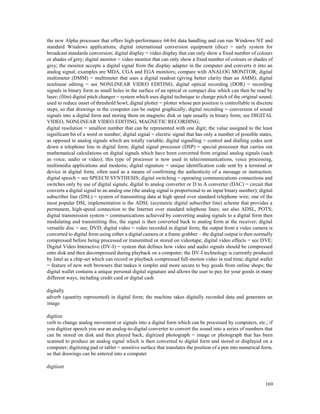 169
the new Alpha processor that offers high-performance 64-bit data handling and can run Windows NT and
standard Windows applications; digital international conversion equipment (dice) = early system for
broadcast standards conversion; digital display = video display that can only show a fixed number of colours
or shades of grey; digital monitor = video monitor that can only show a fixed number of colours or shades of
grey; the monitor accepts a digital signal from the display adapter in the computer and converts it into an
analog signal; examples are MDA, CGA and EGA monitors; compare with ANALOG MONITOR; digital
multimeter (DMM) = multimeter that uses a digital readout (giving better clarity than an AMM); digital
nonlinear editing = see NONLINEAR VIDEO EDITING; digital optical recording (DOR) = recording
signals in binary form as small holes in the surface of an optical or compact disc which can then be read by
laser; (film) digital pitch changer = system which uses digital technique to change pitch of the original sound;
used to reduce onset of threshold howl; digital plotter = plotter whose pen position is controllable in discrete
steps, so that drawings in the computer can be output graphically; digital recording = conversion of sound
signals into a digital form and storing them on magnetic disk or tape usually in binary form; see DIGITAL
VIDEO, NONLINEAR VIDEO EDITING, MAGNETIC RECORDING;
digital resolution = smallest number that can be represented with one digit; the value assigned to the least
significant bit of a word or number; digital signal = electric signal that has only a number of possible states,
as opposed to analog signals which are totally variable; digital signalling = control and dialling codes sent
down a telephone line in digital form; digital signal processor (DSP) = special processor that carries out
mathematical calculations on digital signals which have been converted from original analog signals (such
as voice, audio or video); this type of processor is now used in telecommunications, voice processing,
multimedia applications and modems; digital signature = unique identification code sent by a terminal or
device in digital form, often used as a means of confirming the authenticity of a message or instruction;
digital speech = see SPEECH SYNTHESIS; digital switching = operating communications connections and
switches only by use of digital signals; digital to analog converter or D to A converter (DAC) = circuit that
converts a digital signal to an analog one (the analog signal is proportional to an input binary number); digital
subscriber line (DSL) = system of transmitting data at high speed over standard telephone wire; one of the
most popular DSL implementation is the ADSL (asymetric digital subscriber line) scheme that provides a
permanent, high-speed connection to the Internet over standard telephone lines; see also ADSL, POTS;
digital transmission system = communications achieved by converting analog signals to a digital form then
modulating and transmitting this, the signal is then converted back to analog form at the receiver; digital
versatile disc = see; DVD; digital video = video recorded in digital form; the output from a video camera is
converted to digital form using either a digital camera or a frame grabber – the digital output is then normally
compressed before being processed or transmitted or stored on videotape; digital video effects = see DVE;
Digital Video Interactive (DV-I) = system that defines how video and audio signals should be compressed
onto disk and then decompressed during playback on a computer; the DV-I technology is currently produced
by Intel as a chip-set which can record or playback compressed full-motion video in real time; digital wallet
= feature of new web browsers that makes it simpler and more secure to buy goods from online shops; the
digital wallet contains a unique personal digital signature and allows the user to pay for your goods in many
different ways, including credit card or digital cash
digitally
adverb (quantity represented) in digital form; the machine takes digitally recorded data and generates an
image
digitize
verb to change analog movement or signals into a digital form which can be processed by computers, etc.; if
you digitize speech you use an analog-to-digital converter to convert the sound into a series of numbers that
can be stored on disk and then played back; digitized photograph = image or photograph that has been
scanned to produce an analog signal which is then converted to digital form and stored or displayed on a
computer; digitizing pad or tablet = sensitive surface that translates the position of a pen into numerical form,
so that drawings can be entered into a computer
digitizer
 