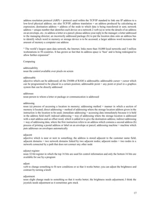 17
address resolution protocol (ARP) = protocol used within the TCP/IP standard to link one IP address to a
low-level physical address; see also TCP/IP; address translation = an address produced by calculating an
expression; destination address = address of the node to which data is being transferred or sent; network
address = unique number that identifies each device on a network 2 verb (a) to write the details of an address
on an envelope, etc.; to address a letter or a parcel; please address your reply to the manager; a letter addressed
to the managing director; an incorrectly addressed package (b) to put the location data onto an address bus
to identify which word in memory or storage device is to be accessed; a larger address word increases the
amount of memory a computer can address
“ The world’s largest open data network, the Internet, links more than 10,000 local networks and 3 million
workstations in 50 countries. It has grown so fast that its address space is ‘bust’ and is being redesigned to
allow further expansion”
Computing
addressability
noun the control available over pixels on screen
addressable
adjective which can be addressed; all the 256Mb of RAM is addressable; addressable cursor = cursor which
can be programmed to be placed in a certain position; addressable point = any point or pixel in a graphics
system that can be directly addressed
addressee
noun person to whom a letter or package or communication is addressed
addressing
noun (a) process of accessing a location in memory; addressing method = manner in which a section of
memory is located; direct addressing = method of addressing where the storage location address given in the
instruction is the location to be used; immediate addressing = accessing data immediately because it is held
in the address field itself; indexed addressing = way of addressing where the storage location is addressed
with a start address and an offset word, which is added in to give the destination address; indirect addressing
= way of addressing data, where the first instruction refers to an address which contains a second address (b)
process of printing a postal address or label on an envelope or parcel; addressing machine = machine which
puts addresses on envelopes automatically
adjacent
adjective which is near or next to something; the address is stored adjacent to the customer name field;
adjacent domains = two network domains linked by two adjacent nodes; adjacent nodes = two nodes in a
network connected by a path that does not connect any other node
adjunct register
noun 32-bit register in which the top 16 bits are used for control information and only the bottom 16 bits are
available for use by a program
adjust
verb to change something to fit new conditions or so that it works better; you can adjust the brightness and
contrast by turning a knob
adjustment
noun slight change made to something so that it works better; the brightness needs adjustment; I think the
joystick needs adjustment as it sometimes gets stuck
 