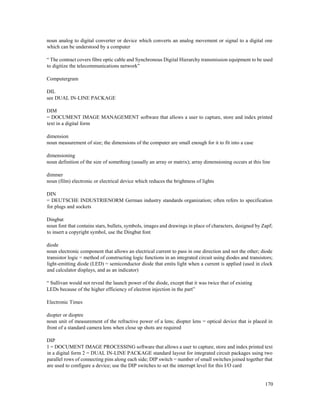 170
noun analog to digital converter or device which converts an analog movement or signal to a digital one
which can be understood by a computer
“ The contract covers fibre optic cable and Synchronous Digital Hierarchy transmission equipment to be used
to digitize the telecommunications network”
Computergram
DIL
see DUAL IN-LINE PACKAGE
DIM
= DOCUMENT IMAGE MANAGEMENT software that allows a user to capture, store and index printed
text in a digital form
dimension
noun measurement of size; the dimensions of the computer are small enough for it to fit into a case
dimensioning
noun definition of the size of something (usually an array or matrix); array dimensioning occurs at this line
dimmer
noun (film) electronic or electrical device which reduces the brightness of lights
DIN
= DEUTSCHE INDUSTRIENORM German industry standards organization; often refers to specification
for plugs and sockets
Dingbat
noun font that contains stars, bullets, symbols, images and drawings in place of characters, designed by Zapf;
to insert a copyright symbol, use the Dingbat font
diode
noun electronic component that allows an electrical current to pass in one direction and not the other; diode
transistor logic = method of constructing logic functions in an integrated circuit using diodes and transistors;
light-emitting diode (LED) = semiconductor diode that emits light when a current is applied (used in clock
and calculator displays, and as an indicator)
“ Sullivan would not reveal the launch power of the diode, except that it was twice that of existing
LEDs because of the higher efficiency of electron injection in the part”
Electronic Times
diopter or dioptre
noun unit of measurement of the refractive power of a lens; diopter lens = optical device that is placed in
front of a standard camera lens when close up shots are required
DIP
1 = DOCUMENT IMAGE PROCESSING software that allows a user to capture, store and index printed text
in a digital form 2 = DUAL IN-LINE PACKAGE standard layout for integrated circuit packages using two
parallel rows of connecting pins along each side; DIP switch = number of small switches joined together that
are used to configure a device; use the DIP switches to set the interrupt level for this I/O card
 