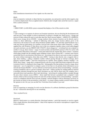 171
diplex
noun simultaneous transmission of two signals over the same line
dipole
noun (a) material or molecule or object that has two potentials, one end positive and the other negative, due
to electron displacement from an applied electric field (b) short straight radio aerial that receives a signal
from a central connector
DIR
= DIRECTORY; (in MS-DOS) system command that displays a list of files stored on a disk
direct
1 verb to manage or to organize; he directs our European operations; she was directing the development unit
until last year 2 noun straight or with no interference or going in a straight way; direct access = storage and
retrieval of data without the need to read other data first; direct (access) address = ABSOLUTE ADDRESS;
direct access storage device (DASD) = storage medium whose memory locations can be directly read or
written to; direct addressing = method of addressing where the storage location address given in the
instruction is the location to be used; direct broadcast satellite (DBS) = TV and radio signal broadcast over a
wide area from an earth station via a satellite, received with a dish aerial; direct cable connection = a utility
supplied free with Windows 95 that allows you to link two computers together using a serial cable plugged
into each serial port; see also BRIEFCASE UTILITY; direct changeover = switching from one computer to
another in one go; direct cinema = usage of sound recorders and hand-held cameras to film live action with
natural sound; (film) direct colour print = colour print made from the original film; direct connect = (modem)
which plugs straight into the standard square telephone socket; direct current (DC) = constant value electric
current that flows in one direction; (film) direct cut = the joining of two shots in one scene in order to continue
the action without interruption; direct data entry (DDE) = keying in data directly onto a magnetic disk or
tape; direct dialling = calling a telephone number without passing through an internal exchange; direct
domestic reception (DDR) = television transmission by satellite; direct graphics interface standard = see
DGIS; direct image = image that is composed directly onto the screen rather than being composed off-screen
in memory before it is displayed; direct image film = photographic film that produces a positive image; direct
impression = use of a typewriter to compose a piece of text that is to be printed; direct information access
network for Europe (DIANE) = services offered over the Euronet network; direct inward dialling = automatic
routing of telephone calls in a private exchange; direct mail = selling a product by sending publicity material
to possible customers through the post; these calculators are only sold by direct mail; the company runs a
successful direct-mail operation; direct-mail advertising = advertising by sending leaflets to people through
the post; direct memory access (DMA) = direct rapid link between a peripheral and a computer’s main
memory which avoids accessing routines for each item of data required; direct outward dialling = automatic
access to a telephone network form a private exchange 3 adverb straight or with no third party involved; we
pay income tax direct to the government; to dial direct = to contact a phone number yourself without asking
the operator to do it for you; you can dial New York direct from London if you want
direction
noun (a) organizing or managing; he took over the direction of a software distribution group (b) directions
for use = instructions showing how to use something
Note no plural for (a)
directional
adjective which points in a certain direction; directional antenna = aerial that transmits or receives signals
from a single direction; directional pattern = chart of the response of an aerial or microphone to signals from
various directions
 