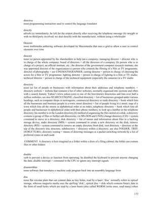 172
directive
noun programming instruction used to control the language translator
directly
adverb (a) immediately; he left for the airport directly after receiving the telephone message (b) straight or
with no third party involved; we deal directly with the manufacturer, without using a wholesaler
Director
noun multimedia authoring software developed by Macromedia that uses a grid to allow a user to control
elements over time
director
noun (a) person appointed by the shareholders to help run a company; managing director = director who is
in charge of the whole company; board of directors = all the directors of a company (b) person who is in
charge of a project, an official institute, etc.; the director of the government computer research institute; she
was appointed director of the organization (c) person who controls the filming of a film or TV programme;
director of photography = see CINEMATOGRAPHER; casting director = person in charge of choosing the
actors for a film or TV programme; lighting director = person in charge of lighting in a film or TV studio;
technical director = person in charge of the technical equipment (especially the cameras) in a TV studio
directory
noun (a) list of people or businesses with information about their addresses and telephone numbers; =
directory website = website that contains a list of other websites, normally organised into sections and often
with a search feature; Yahoo! (www.yahoo.com) is one of the best-known directories and lists over half a
million websites; see also SEARCH ENGINE; classified directory = list of businesses grouped under various
headings, such as computer shops or newsagents; commercial directory or trade directory = book which lists
all the businesses and business people in a town; street directory = list of people living in a street; map of a
town which lists all the streets in alphabetical order in an index; telephone directory = book which lists all
people and businesses in alphabetical order with their phone numbers; to look up a number in the telephone
directory; his number is in the London directory (b) method of organising the files stored on a disk; a directory
contains a group of files or further sub-directories; (in MS-DOS and UNIX) change directory (CD) = system
command to move to a directory; disk directory = list of names and information about files in a backing
storage device; make directory (MD) = system command to create a new directory on the disk; remove
directory (RD) = system command to remove an empty directory from disk; root directory = directory at the
top of the directory tree structure; subdirectory = directory within a directory; see also FOLDER; TREE
(STRUCTURE); directory routing = means of directing messages in a packet switching network by a list of
preferred routes at each node
COMMENT A directory is best imagined as a folder within a draw of a filing cabinet; the folder can contain
files or other folders
disable
verb to prevent a device or function from operating; he disabled the keyboard to prevent anyone changing
the data; disable interrupt = command to the CPU to ignore any interrupt signals
disassembler
noun software that translates a machine code program back into an assembly language form
disc
noun flat circular plate that can contain data as tiny holes, read by a laser; ‘disc’ normally refers to optical
storage, whereas magnetic media uses the spelling ‘disk’; optical disc = disk which contains binary data in
the form of small holes which are read by a laser beam (also called WORM (write once, read many) when
 