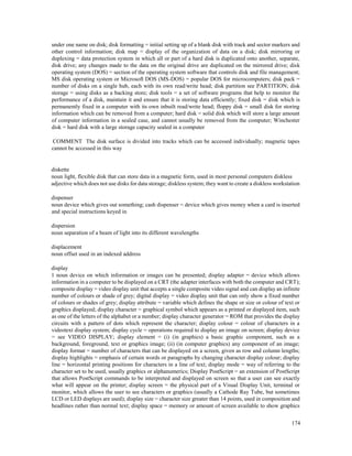 174
under one name on disk; disk formatting = initial setting up of a blank disk with track and sector markers and
other control information; disk map = display of the organization of data on a disk; disk mirroring or
duplexing = data protection system in which all or part of a hard disk is duplicated onto another, separate,
disk drive; any changes made to the data on the original drive are duplicated on the mirrored drive; disk
operating system (DOS) = section of the operating system software that controls disk and file management;
MS disk operating system or Microsoft DOS (MS-DOS) = popular DOS for microcomputers; disk pack =
number of disks on a single hub, each with its own read/write head; disk partition see PARTITION; disk
storage = using disks as a backing store; disk tools = a set of software programs that help to monitor the
performance of a disk, maintain it and ensure that it is storing data efficiently; fixed disk = disk which is
permanently fixed in a computer with its own inbuilt read/write head; floppy disk = small disk for storing
information which can be removed from a computer; hard disk = solid disk which will store a large amount
of computer information in a sealed case, and cannot usually be removed from the computer; Winchester
disk = hard disk with a large storage capacity sealed in a computer
COMMENT The disk surface is divided into tracks which can be accessed individually; magnetic tapes
cannot be accessed in this way
diskette
noun light, flexible disk that can store data in a magnetic form, used in most personal computers diskless
adjective which does not use disks for data storage; diskless system; they want to create a diskless workstation
dispenser
noun device which gives out something; cash dispenser = device which gives money when a card is inserted
and special instructions keyed in
dispersion
noun separation of a beam of light into its different wavelengths
displacement
noun offset used in an indexed address
display
1 noun device on which information or images can be presented; display adapter = device which allows
information in a computer to be displayed on a CRT (the adapter interfaces with both the computer and CRT);
composite display = video display unit that accepts a single composite video signal and can display an infinite
number of colours or shade of grey; digital display = video display unit that can only show a fixed number
of colours or shades of grey; display attribute = variable which defines the shape or size or colour of text or
graphics displayed; display character = graphical symbol which appears as a printed or displayed item, such
as one of the letters of the alphabet or a number; display character generator = ROM that provides the display
circuits with a pattern of dots which represent the character; display colour = colour of characters in a
videotext display system; display cycle = operations required to display an image on screen; display device
= see VIDEO DISPLAY; display element = (i) (in graphics) a basic graphic component, such as a
background, foreground, text or graphics image; (ii) (in computer graphics) any component of an image;
display format = number of characters that can be displayed on a screen, given as row and column lengths;
display highlights = emphasis of certain words or paragraphs by changing character display colour; display
line = horizontal printing positions for characters in a line of text; display mode = way of referring to the
character set to be used, usually graphics or alphanumerics; Display PostScript = an extension of PostScript
that allows PostScript commands to be interpreted and displayed on screen so that a user can see exactly
what will appear on the printer; display screen = the physical part of a Visual Display Unit, terminal or
monitor, which allows the user to see characters or graphics (usually a Cathode Ray Tube, but sometimes
LCD or LED displays are used); display size = character size greater than 14 points, used in composition and
headlines rather than normal text; display space = memory or amount of screen available to show graphics
 