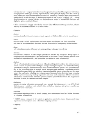 175
or text; display unit = computer terminal or piece of equipment that is capable of showing data or information,
usually by means of CRT; gas discharge or plasma display = flat lightweight display screen that is made up
of two flat pieces of glass covered with a grid of conductors, separated by a thin layer of gas which luminesces
when a point of the grid is selected by two electrical signals; see also VISUAL DISPLAY UNIT 2 verb to
show information; the customer’s details were displayed on the screen; by keying HELP, the screen will
display the options available to the user
“ Barco Chromatics is to supply colour display monitors to the IBM/Siemens Plessey consortium, which is
installing the New En Route Centre for air-traffic control”
Computing
dissolve
noun transition effect between two scenes or audio segments in which one fades out as the second fades in
distant
adjective which is located some way away; the distant printers are connected with cables distinguish
verb to tell the difference between two things; the OCR has difficulty in distinguishing certain characters
distort
verb to introduce unwanted differences between a signal input and output from a device
distortion
noun unwanted differences in audio or light signals before and after they have passed through a piece of
equipment or lens; distortion optics = optical devices that are attached to a camera or optical printer to create
special effects; image distortion = fault in an optical lens causing the image to be distorted
distribute
verb (a) to break up (and sometimes melt down) old used metal type (b) to send out data or information to
users in a network or system; distributed adaptive routing = directing messages in a packet network switching
system by an exchange of information between nodes; distributed database system = data system where the
data is kept on different disks in different places; distributed data processing = operations to derive
information from data which is kept in different places; distributed file system = system that uses files stored
in more than one location or backing store but are processed at a central point; distributed (data) processing
(DDP) = system of processing in a large organization with many small computers at different workstations
instead of one central computer; distributed system = computer system which uses more than one processor
in different locations, all connected to a central computer
distribution
noun act of sending information out, especially via a network; distribution network = see LAN, WAN;
distribution point = point from which cable television or telephone signals are split up from a main line and
sent to individual users’ homes
distributor
noun company which sells goods for another company which manufactures them; he is the UK distributor
for a Japanese software house
“ CORBA sets out a standard for how objects in applications, repositories or class libraries should make
requests and receive responses across a distributed computing network”
Computing
dither
 