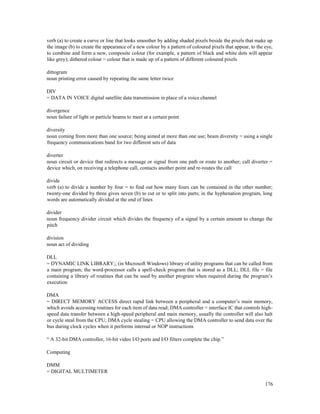 176
verb (a) to create a curve or line that looks smoother by adding shaded pixels beside the pixels that make up
the image (b) to create the appearance of a new colour by a pattern of coloured pixels that appear, to the eye,
to combine and form a new, composite colour (for example, a pattern of black and white dots will appear
like grey); dithered colour = colour that is made up of a pattern of different coloured pixels
dittogram
noun printing error caused by repeating the same letter twice
DIV
= DATA IN VOICE digital satellite data transmission in place of a voice channel
divergence
noun failure of light or particle beams to meet at a certain point
diversity
noun coming from more than one source; being aimed at more than one use; beam diversity = using a single
frequency communications band for two different sets of data
diverter
noun circuit or device that redirects a message or signal from one path or route to another; call diverter =
device which, on receiving a telephone call, contacts another point and re-routes the call
divide
verb (a) to divide a number by four = to find out how many fours can be contained in the other number;
twenty-one divided by three gives seven (b) to cut or to split into parts; in the hyphenation program, long
words are automatically divided at the end of lines
divider
noun frequency divider circuit which divides the frequency of a signal by a certain amount to change the
pitch
division
noun act of dividing
DLL
= DYNAMIC LINK LIBRARY;; (in Microsoft Windows) library of utility programs that can be called from
a main program; the word-processor calls a spell-check program that is stored as a DLL; DLL file = file
containing a library of routines that can be used by another program when required during the program’s
execution
DMA
= DIRECT MEMORY ACCESS direct rapid link between a peripheral and a computer’s main memory,
which avoids accessing routines for each item of data read; DMA controller = interface IC that controls high-
speed data transfer between a high-speed peripheral and main memory, usually the controller will also halt
or cycle steal from the CPU; DMA cycle stealing = CPU allowing the DMA controller to send data over the
bus during clock cycles when it performs internal or NOP instructions
“ A 32-bit DMA controller, 16-bit video I/O ports and I/O filters complete the chip.”
Computing
DMM
= DIGITAL MULTIMETER
 
