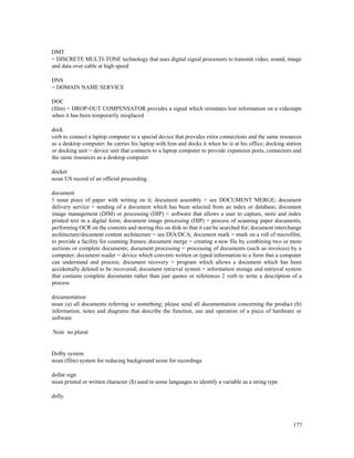 177
DMT
= DISCRETE MULTI-TONE technology that uses digital signal processors to transmit video, sound, image
and data over cable at high speed
DNS
= DOMAIN NAME SERVICE
DOC
(film) = DROP-OUT COMPENSATOR provides a signal which reinstates lost information on a videotape
when it has been temporarily misplaced
dock
verb to connect a laptop computer to a special device that provides extra connections and the same resources
as a desktop computer; he carries his laptop with him and docks it when he is at his office; docking station
or docking unit = device unit that connects to a laptop computer to provide expansion ports, connectors and
the same resources as a desktop computer
docket
noun US record of an official proceeding
document
1 noun piece of paper with writing on it; document assembly = see DOCUMENT MERGE; document
delivery service = sending of a document which has been selected from an index or database; document
image management (DIM) or processing (DIP) = software that allows a user to capture, store and index
printed text in a digital form; document image processing (DIP) = process of scanning paper documents,
performing OCR on the contents and storing this on disk so that it can be searched for; document interchange
architecture/document content architecture = see DIA/DCA; document mark = mark on a roll of microfilm,
to provide a facility for counting frames; document merge = creating a new file by combining two or more
sections or complete documents; document processing = processing of documents (such as invoices) by a
computer; document reader = device which converts written or typed information to a form that a computer
can understand and process; document recovery = program which allows a document which has been
accidentally deleted to be recovered; document retrieval system = information storage and retrieval system
that contains complete documents rather than just quotes or references 2 verb to write a description of a
process
documentation
noun (a) all documents referring to something; please send all documentation concerning the product (b)
information, notes and diagrams that describe the function, use and operation of a piece of hardware or
software
Note no plural
Dolby system
noun (film) system for reducing background noise for recordings
dollar sign
noun printed or written character ($) used in some languages to identify a variable as a string type
dolly
 