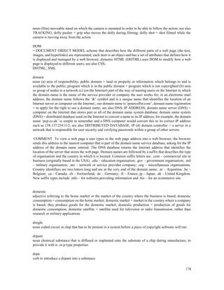 178
noun (film) moveable stand on which the camera is mounted in order to be able to follow the action; see also
TRACKING; dolly pusher = grip who moves the dolly during filming; dolly shot = shot filmed while the
camera is moving away from the action
DOM
= DOCUMENT OBJECT MODEL scheme that describes how the different parts of a web page (the text,
images, and hyperlinks) are represented; each item is an object and has a set of attributes that defines how it
is displayed and managed by a web browser; dynamic HTML (DHTML) uses DOM to modify how a web
page is displayed to different users; see also CSS;
DHTML; XML
domain
noun (a) area of responsibility; public domain = land or property or information which belongs to and is
available to the public; program which is in the public domain = program which is not copyrighted (b) area
or group of nodes in a network (c) (on the Internet) part of the way of naming users on the Internet in which
the domain name is the name of the service provider or company the user works for; in an electronic mail
address, the domain name follows the ‘&’ symbol and is a unique name that identifies the location of an
Internet server or computer on the Internet.; our domain name is ‘petercollin.com’; domain name registration
= to apply for the right to use a domain name; see also DNS, IP ADDRESS; domain name server (DNS) =
computer on the Internet that stores part or all of the domain name system database; domain name system
(DNS) = distributed database used on the Internet to convert a name to its IP address; for example, the domain
name ‘pcp.co.uk’ is simple to remember and a DNS computer would convert this to its correct IP address
such as 158.137.234.112; see also DISTRIBUTED DATABASE, IP (d) domain controller = a server in a
network that is responsible for user security and verifying passwords within a group of other servers
COMMENT To view a web page a user types in the web page address into a web browser; the browser
sends this address to the nearest computer that is part of the domain name service database, asking for the IP
address of the domain name entered. The DNS database returns the Internet address that identifies the
location of the server that stores the web page. Domain names are followed by a suffix that describes the type
of organisation and the country in which it is located. Common suffix letters are: .com – commercial site or
business (originally based in the USA); .edu – education organisation; .gov – government organisation; .mil
– military organisation; .net – network or service provider company; .org – miscellaneous organisations.
Country identifiers are two-letters long and are at the very end of the domain name: .ar – Argentina; .be –
Belgium; .ca – Canada; .ch – Switzerland; .de – Germany; .fr – France; jp – Japan; .uk – United Kingdom.
New suffix types include .info – for websites providing information and .biz – for an ecommerce site.
domestic
adjective referring to the home market or the market of the country where the business is based; domestic
consumption = consumption on the home market; domestic market = market in the country where a company
is based; they produce goods for the domestic market; domestic production = production of goods for
domestic consumption; domestic satellite = satellite used for television or radio transmission, rather than
research or military applications
dongle
noun coded circuit or chip that has to be present in a system before a piece of copyright software will run
dopant
noun chemical substance that is diffused or implanted onto the substrate of a chip during manufacture, to
provide it with n- or p-type properties
dope
verb to introduce a dopant into a substance
 