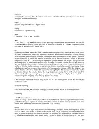 179
dope sheet
noun (film) list consisting of the descriptions of takes on a roll of film which is generally used when filming
unscripted shots or documentaries
doped
adjective (chip) which has had a dopant added
doping
noun adding of dopant to a chip
DOR
= DIGITAL OPTICAL RECORDING
DOS
= DISK OPERATING SYSTEM section of the operating system software that controls the disk and file
access; MS-DOS = operating system developed by Microsoft for the IBM PC; DR-DOS = operating system
developed by Digital Research for the IBM PC
dot
noun small round spot; see also BIT MAP; dot addressable = display adapter that allows software to control
each pixel (or dot) on the display; dot command = method of writing instructions with a full stop followed
by the command, used mainly for embedded commands in word-processor systems; dot matrix = method of
forming characters by use of dots inside a rectangular matrix; dot-matrix printer = printer in which the
characters are made up by a series of closely spaced dots, it produces a page line by line; a dot-matrix printer
can be used either for printing using a ribbon or for thermal or electrostatic printing; dots per inch or d.p.i. or
dpi = standard method used to describe the resolution capabilities of a page printer or scanner; the greater the
number of dots, the smaller each must be and therefore the more capable the printer is of producing sharper
and clearer text and graphics; some laser printers offer high resolution printing at 1200 dpi; dot pitch = the
vertical distance between the centre of two similar-coloured phosphor dots on a colour screen; the smaller
the distance between the dots, the sharper the image displayed; typically the dot pitch is between .20 to
.40mm; (in dBASE programming language) dot prompt = command prompt displayed as a single dot on
screen; dot signal = telegraphy code, made up of marks and spaces
“ the characters are formed from an array of dots like in a dot-matrix printer, except that much higher
resolution is used”
Practical Computing
“ Star predicts that 500,000 customers will buy a dot matrix printer in the UK in the next 12 months”
Computing
dotted-decimal-notation
method of writing a domain name, email address or other IP network address using numbers and a decimal
point (the full stop) to separate the numeric parts of the address; the doman name ‘petercollin.com’ is the
domain name is written in dotted-decimal- notation as ‘133.223.33.22’
double
adjective twice; twice as large; twice the size; double buffering = use of two buffers, allowing one to be read
while the other is being written to; double-click = to click twice, rapidly, on a mouse button to start an action;
move the pointer to the icon then start the program with a double-click; double dagger = typeset character
(‡) used as a second reference mark; double density = system to double the storage capacity of a disk drive
 