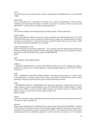 18
AdLib
noun (older) type of sound card for the PC with basic sound playback and MIDI functions; see also SOUND
CARD
administrator
noun (a) individual who is responsible for looking after a network; responsibilities include installing,
configuring and maintaining the network (b) control or supervisor or executive software or person; data
administrator = control section of a database management system
Adobe
noun software company that developed products including Acrobat, ATM, and PostScript
Adobe Acrobat
software (developed by Adobe Systems) that converts documents and formatted pages into a file format
(called PDF) that can be viewed or printed in an identical form on almost any computer platform or using a
web browser on the Internet; we layout this dictionary using DTP software then send convert this to a PDF
file using Acrobat before sending this file to the printer
Adobe Type Manager or ATM
software technology for describing scalable fonts – most commonly used with Apple System and Microsoft
Windows operating systems to provide fonts that can be scaled to almost any point size, and printed on almost
any printer; see also OUTLINE FONT; compare with BITMAPPED
FONT
ADP
= AUTOMATIC DATA PROCESSING
ADPCM
= ADAPTIVE DIFFERENTIAL PULSE-CODE MODULATION noun CCITT standard that defines a
method of converting a voice or analog signal into a compressed digital signal; see also LEVEL A, LEVEL
B, LEVEL C
ADR
(film) = ADDITIONAL DIALOGUE REPLACEMENT noun adding words or phrases to a section of film
in post production; a continuous loop of film is shown to the artists in which the same scene is shown
repeatedly to help them synchronize their speech with their filmed lip movements
ADSL
= ASYMMETRIC DIGITAL SUBSCRIBER LINE high-speed transmission standard that uses the same
copper telephone wires as a normal telephone service, but is much faster than a standard modem or a digital
system such as ISDN. As well as the speed, ADSL provides a user with an ‘always on’ connection to the
Internet – there is no need to dial an access number; compare with
DIAL-UP, ISDN
advance
verb to move forward; to make something move forward; the paper is advanced by turning this knob; advance
the cursor two spaces along the line
advanced
adjective more complicated or more difficult to learn; advanced peer-to-peer networking (APPN) = extension
to SNA that routes information around a network and dynamically adjusts the route if part of the network is
damaged; advanced program to program communications (APPC) = set of protocols that allows peer-to-peer
communication between workstations connected to an SNA network; also known as LU 6.2 protocols;
 