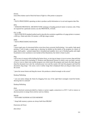 181
dowser
noun (film) shutter used to block the beam of light in a film printer or projector
dp
= DATA PROCESSING operating on data to produce useful information or to sort and organize data files
DPA
= DEMAND PROTOCOL ARCHITECTURE technique of loading protocol stacks in memory only if they
are required for a particular session; see also PROTOCOL, STACK
d.p.i. or dpi
= DOTS PER INCH standard method used to describe the resolution capabilities of a page printer or scanner;
a 600 d.p.i. black and white A4 monitor; a 600 dpi image scanner
DPM
= DATA PROCESSING MANAGER
draft
1 noun rough copy of a document before errors have been corrected; draft printing = low quality, high speed
printing 2 verb to make a rough copy or drawing; he drafted out the details of the program on a piece of
paper; draft quality = printed output that is formatted and readable, but is not of finished quality and might
be printed at a low-resolution or not include all the illustrations, but which is faster to print
drag
verb to move (a mouse) while holding the button down, so moving an image or icon on screen; drag and drop
= feature of some GUIs (including X, Windows and Macintosh System) in which a user can drag a section
of text or icon or object onto another program icon which starts this program and inserts the data; drag and
drop the document icon onto the word-processor icon and the system will start the program and load the
document; drag image = the cursor, icon or outline image that is displayed when you drag an object across
the screen
“ press the mouse button and drag the mouse: this produces a dotted rectangle on the screen”
Desktop Publishing
“ you can easily enlarge the frame by dragging from any of the eight black rectangles round the border,
showing that it is selected”
Desktop Publishing
drain
1 noun electrical current provided by a battery or power supply; connection to a FET 2 verb to remove or
decrease power or energy from a device such as a battery
DRAM
= DYNAMIC RANDOM ACCESS MEMORY
“ cheap bulk memory systems are always built from DRAMs”
Electronics & Power
draw direct
 