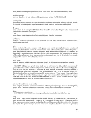182
noun process of drawing an object directly to the screen rather than to an off-screen memory buffer
drawing program
software that allows the user to draw and design on screen; see also PAINT PROGRAM
drawing tools
plural noun range of functions in a paint program that allows the user to draw; normally displayed as icons
in a toolbar, the drawing tools might include a circle-draw, line-draw and freehand drawing tools
D-region
noun section of the ionosphere 50–90km above the earth’s surface; the D-region is the main cause of
attenuation in transmitted radio signals
drift
noun changes in the characteristics of a circuit with time or changing temperature
drill-down
verb (in a database or spreadsheet) to work backwards and look at the individual items and formulae that
produced the final result
drive
1 noun mechanical device in a computer which operates a tape or disk, spinning the disk to the correct speed
and moving the read/write head to the correct location under software control; drive letter or designator =
letter that denotes the disk drive currently being used; A and B are normally floppy disks, C is normally the
hard disk in a personal computer; disk drive = device which spins a magnetic disk and controls the position
of the read/write head; tape drive = mechanism that carries magnetic tape over the drive heads 2 verb to make
a tape or disk work; the disk is driven by a motor
drive letters
noun (in Windows and DOS) a system of letters to identify the different drives that are fitted to the PC
COMMENT A PC can have up to 26 drives fitted – one for each letter of the alphabet. Each drive is normally
given a drive letter and the standard configuration is that A: is a floppy disk drive, B: is a second floppy disk
drive, C: is the hard disk drive and D: is a CD-ROM drive. If the PC is connected to an office network, it
might have other drive letters that map to a disk drive on someone else’s PC. If the hard disk drive is very
big, it might have been partitioned into manageable sections when the PC was bought. For example, if you
have a hard disk drive with a 10Gb capacity, you might find it more useful to split it up into two sections
each 5Gb in size. In this case, the first would be referred to as drive C: and the second as drive D:. If you
added a CDROM drive to this PC, it would now be called drive E:
driver or device driver or device handler
noun computer program or routine used to interface and manage an input/output device or other peripheral;
printer driver = dedicated software that controls and formats users’ commands ready for a printer
DRO
= DESTRUCTIVE READOUT form of storage medium that loses its data after it has been read
drop
noun fall to a lower position; drop cable section of cable that links an adapter fitted in a workstation to the
main network cable (sometimes to a transceiver or T-connector in the main network cable); drop cap first
letter in a sentence, printed in a larger typeface than the rest of the sentence; drop-down list box list of options
for an entry that appears when you move the cursor to the entry field; drop-down menu list of options that
 