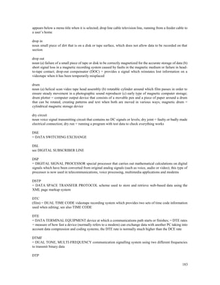 183
appears below a menu title when it is selected; drop line cable television line, running from a feeder cable to
a user’s home
drop in
noun small piece of dirt that is on a disk or tape surface, which does not allow data to be recorded on that
section
drop out
noun (a) failure of a small piece of tape or disk to be correctly magnetized for the accurate storage of data (b)
short signal loss in a magnetic recording system caused by faults in the magnetic medium or failure in head-
to-tape contact; drop-out compensator (DOC) = provides a signal which reinstates lost information on a
videotape when it has been temporarily misplaced
drum
noun (a) helical scan video tape head assembly (b) rotatable cylinder around which film passes in order to
ensure steady movement in a photographic sound reproducer (c) early type of magnetic computer storage;
drum plotter = computer output device that consists of a movable pen and a piece of paper around a drum
that can be rotated, creating patterns and text when both are moved in various ways; magnetic drum =
cylindrical magnetic storage device
dry circuit
noun voice signal transmitting circuit that contains no DC signals or levels; dry joint = faulty or badly made
electrical connection; dry run = running a program with test data to check everything works
DSE
= DATA SWITCHING EXCHANGE
DSL
see DIGITAL SUBSCRIBER LINE
DSP
= DIGITAL SIGNAL PROCESSOR special processor that carries out mathematical calculations on digital
signals which have been converted from original analog signals (such as voice, audio or video); this type of
processor is now used in telecommunications, voice processing, multimedia applications and modems
DSTP
= DATA SPACE TRANSFER PROTOCOL scheme used to store and retrieve web-based data using the
XML page markup system
DTC
(film) = DUAL TIME CODE videotape recording system which provides two sets of time code information
used when editing; see also TIME CODE
DTE
= DATA TERMINAL EQUIPMENT device at which a communications path starts or finishes; = DTE rates
= measure of how fast a device (normally refers to a modem) can exchange data with another PC taking into
account data compression and coding systems; the DTE rate is normally much higher than the DCE rate
DTMF
= DUAL TONE, MULTI-FREQUENCY communication signalling system using two different frequencies
to transmit binary data
DTP
 
