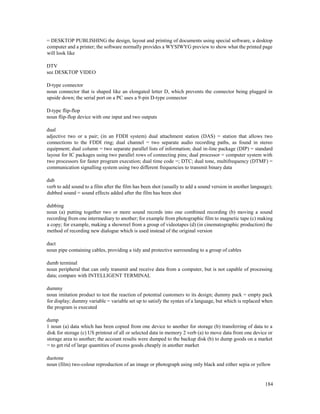 184
= DESKTOP PUBLISHING the design, layout and printing of documents using special software, a desktop
computer and a printer; the software normally provides a WYSIWYG preview to show what the printed page
will look like
DTV
see DESKTOP VIDEO
D-type connector
noun connector that is shaped like an elongated letter D, which prevents the connector being plugged in
upside down; the serial port on a PC uses a 9-pin D-type connector
D-type flip-flop
noun flip-flop device with one input and two outputs
dual
adjective two or a pair; (in an FDDI system) dual attachment station (DAS) = station that allows two
connections to the FDDI ring; dual channel = two separate audio recording paths, as found in stereo
equipment; dual column = two separate parallel lists of information; dual in-line package (DIP) = standard
layout for IC packages using two parallel rows of connecting pins; dual processor = computer system with
two processors for faster program execution; dual time code =; DTC; dual tone, multifrequency (DTMF) =
communication signalling system using two different frequencies to transmit binary data
dub
verb to add sound to a film after the film has been shot (usually to add a sound version in another language);
dubbed sound = sound effects added after the film has been shot
dubbing
noun (a) putting together two or more sound records into one combined recording (b) moving a sound
recording from one intermediary to another; for example from photographic film to magnetic tape (c) making
a copy; for example, making a showreel from a group of videotapes (d) (in cinematographic production) the
method of recording new dialogue which is used instead of the original version
duct
noun pipe containing cables, providing a tidy and protective surrounding to a group of cables
dumb terminal
noun peripheral that can only transmit and receive data from a computer, but is not capable of processing
data; compare with INTELLIGENT TERMINAL
dummy
noun imitation product to test the reaction of potential customers to its design; dummy pack = empty pack
for display; dummy variable = variable set up to satisfy the syntax of a language, but which is replaced when
the program is executed
dump
1 noun (a) data which has been copied from one device to another for storage (b) transferring of data to a
disk for storage (c) US printout of all or selected data in memory 2 verb (a) to move data from one device or
storage area to another; the account results were dumped to the backup disk (b) to dump goods on a market
= to get rid of large quantities of excess goods cheaply in another market
duotone
noun (film) two-colour reproduction of an image or photograph using only black and either sepia or yellow
 
