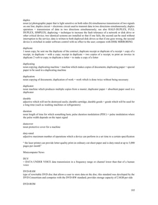 185
duplex
noun (a) photographic paper that is light sensitive on both sides (b) simultaneous transmission of two signals
on one line; duplex circuit = electronic circuit used to transmit data in two directions simultaneously; duplex
operation = transmission of data in two directions simultaneously; see also HALF-DUPLEX, FULL
DUPLEX, SIMPLEX; duplexing = technique to increase the fault tolerance of a network or disk drive or
other critical device; two identical systems are installed so that if one fails, the second can be used without
interruption to the service; data is written to both duplexed disk drives so that if one goes wrong, the second
device is switched in under software control with no effect to the user; compare with DISK MIRRORING
duplicate
1 noun copy; he sent me the duplicate of the contract; duplicate receipt or duplicate of a receipt = copy of a
receipt; in duplicate = with a copy; receipt in duplicate = two copies of a receipt; to print an invoice in
duplicate 2 verb to copy; to duplicate a letter = to make a copy of a letter
duplicating
noun copying; duplicating machine = machine which makes copies of documents; duplicating paper = special
paper to be used in a duplicating machine
duplication
noun copying of documents; duplication of work = work which is done twice without being necessary
duplicator
noun machine which produces multiple copies from a master; duplicator paper = absorbent paper used in a
duplicator
durable
adjective which will not be destroyed easily; durable cartridge; durable goods = goods which will be used for
a long time (such as washing machines or refrigerators)
duration
noun length of time for which something lasts; pulse duration modulation (PDU) = pulse modulation where
the pulse width depends on the input signal
dustcover
noun protective cover for a machine
duty-rated
adjective maximum number of operations which a device can perform in a set time to a certain specification
“ the laser printer can provide letter-quality print on ordinary cut-sheet paper and is duty-rated at up to 3,000
pages per month”
Minicomputer News
DUV
= DATA UNDER VOICE data transmission in a frequency range or channel lower than that of a human
voice
DVD-RAM
type of rewritable DVD disc that allows a user to store data on the disc; this standard was developed by the
DVD Consortium and competes with the DVD-RW standard; provides storage capacity of 2.6GB per side
DVD-ROM
 