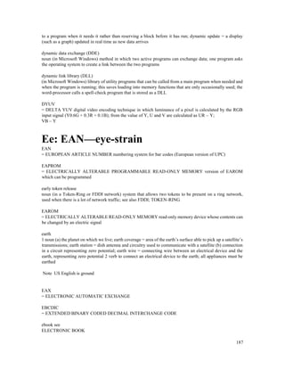 187
to a program when it needs it rather than reserving a block before it has run; dynamic update = a display
(such as a graph) updated in real time as new data arrives
dynamic data exchange (DDE)
noun (in Microsoft Windows) method in which two active programs can exchange data; one program asks
the operating system to create a link between the two programs
dynamic link library (DLL)
(in Microsoft Windows) library of utility programs that can be called from a main program when needed and
when the program is running; this saves loading into memory functions that are only occasionally used; the
word-processor calls a spell-check program that is stored as a DLL
DYUV
= DELTA YUV digital video encoding technique in which luminance of a pixel is calculated by the RGB
input signal (Y0.6G + 0.3R + 0.1B); from the value of Y, U and V are calculated as UR – Y;
VB – Y
Ee: EAN—eye-strain
EAN
= EUROPEAN ARTICLE NUMBER numbering system for bar codes (European version of UPC)
EAPROM
= ELECTRICALLY ALTERABLE PROGRAMMABLE READ-ONLY MEMORY version of EAROM
which can be programmed
early token release
noun (in a Token-Ring or FDDI network) system that allows two tokens to be present on a ring network,
used when there is a lot of network traffic; see also FDDI; TOKEN-RING
EAROM
= ELECTRICALLY ALTERABLE READ-ONLY MEMORY read-only memory device whose contents can
be changed by an electric signal
earth
1 noun (a) the planet on which we live; earth coverage = area of the earth’s surface able to pick up a satellite’s
transmissions; earth station = dish antenna and circuitry used to communicate with a satellite (b) connection
in a circuit representing zero potential; earth wire = connecting wire between an electrical device and the
earth, representing zero potential 2 verb to connect an electrical device to the earth; all appliances must be
earthed
Note US English is ground
EAX
= ELECTRONIC AUTOMATIC EXCHANGE
EBCDIC
= EXTENDED BINARY CODED DECIMAL INTERCHANGE CODE
ebook see
ELECTRONIC BOOK
 